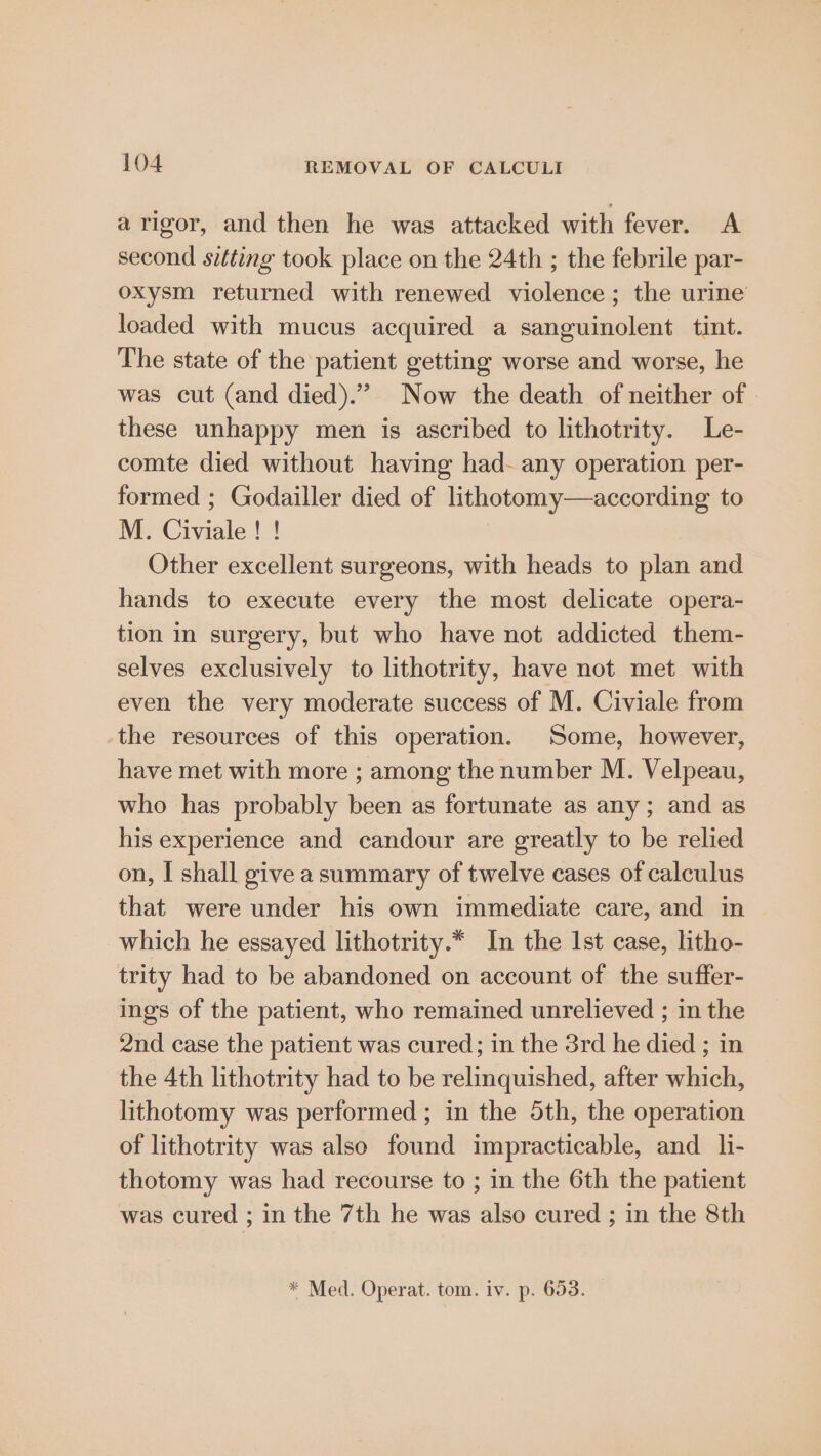 arigor, and then he was attacked with fever. A second sitting took place on the 24th ; the febrile par- oxysm returned with renewed violence ; the urine loaded with mucus acquired a sanguinolent tint. The state of the patient getting worse and worse, he was cut (and died).” Now the death of neither of | these unhappy men is ascribed to lithotrity. Le- comte died without having had- any operation per- formed ; Godailler died of lithotomy—according to M. Civiale ! ! Other excellent surgeons, with heads to plan and hands to execute every the most delicate opera- tion in surgery, but who have not addicted them- selves exclusively to lithotrity, have not met with even the very moderate success of M. Civiale from the resources of this operation. Some, however, have met with more ; among the number M. Velpeau, who has probably been as fortunate as any; and as his experience and candour are greatly to be relied on, I shall give asummary of twelve cases of calculus that were under his own immediate care, and in which he essayed lithotrity.* In the Ist case, litho- trity had to be abandoned on account of the suffer- ings of the patient, who remained unrelieved ; in the 2nd case the patient was cured; in the 3rd he died ; in the 4th lithotrity had to be relinquished, after which, lithotomy was performed ; in the 5th, the operation of lithotrity was also found impracticable, and. li- thotomy was had recourse to ; in the 6th the patient was cured ; in the 7th he was also cured ; in the 8th