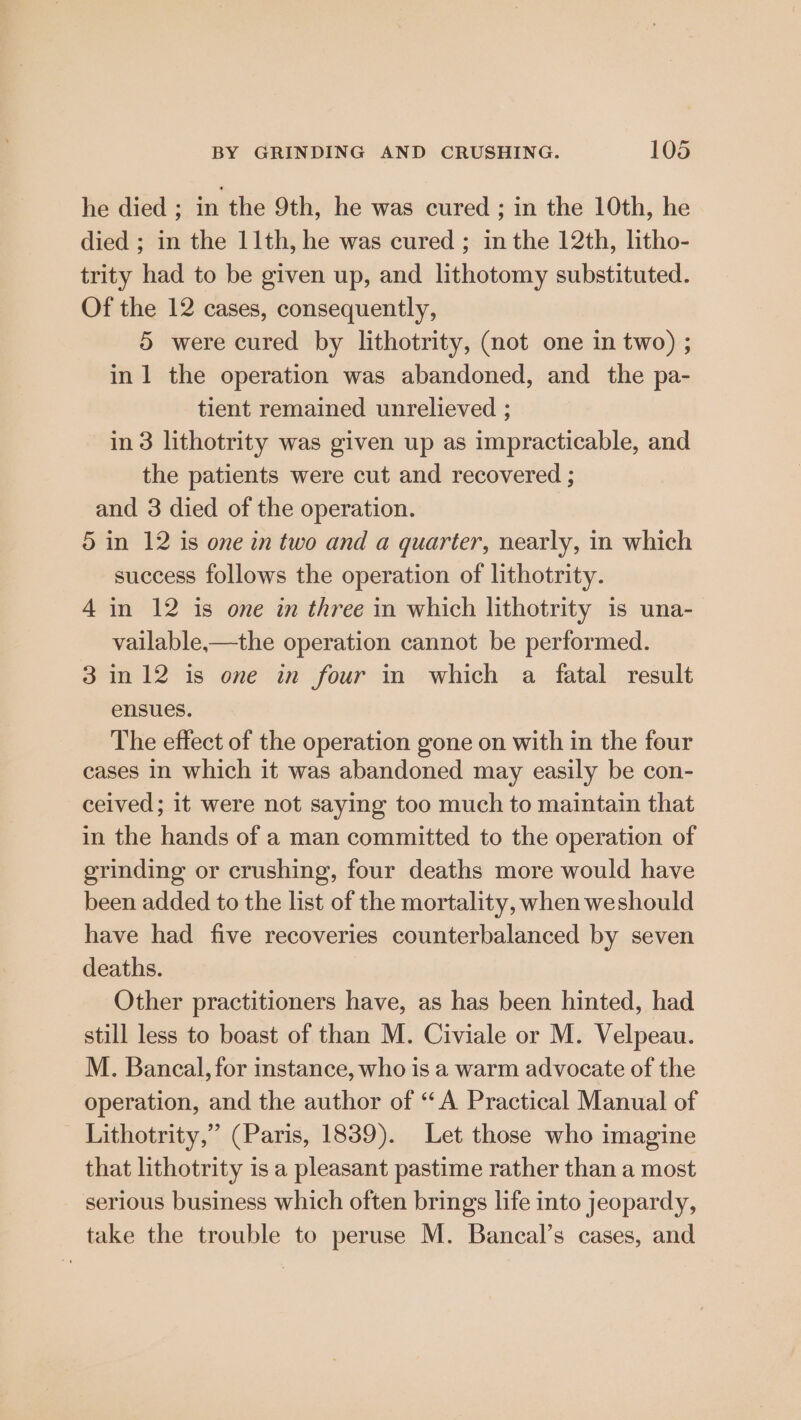 he died ; in the 9th, he was cured ; in the 10th, he died ; in the 11th, he was cured ; in the 12th, litho- trity had to be given up, and lithotomy substituted. Of the 12 cases, consequently, 5 were cured by lithotrity, (not one in two) ; in 1 the operation was abandoned, and the pa- tient remained unrelieved ; in 3 lithotrity was given up as impracticable, and the patients were cut and recovered ; and 3 died of the operation. 5 in 12 is one in two and a quarter, nearly, in which success follows the operation of lithotrity. 4 in 12 is one in three in which lithotrity is una- vailable,-—the operation cannot be performed. 3 in 12 is one in four in which a fatal result ensues. The effect of the operation gone on with in the four cases in which it was abandoned may easily be con- ceived; it were not saying too much to maintain that in the hands of a man committed to the operation of grinding or crushing, four deaths more would have been added to the list of the mortality, when weshould have had five recoveries counterbalanced by seven deaths. Other practitioners have, as has been hinted, had still less to boast of than M. Civiale or M. Velpeau. M. Bancal, for instance, who is a warm advocate of the operation, and the author of “A Practical Manual of Lithotrity,” (Paris, 1839). Let those who imagine that lithotrity is a pleasant pastime rather than a most serious business which often brings life into jeopardy, take the trouble to peruse M. Bancal’s cases, and