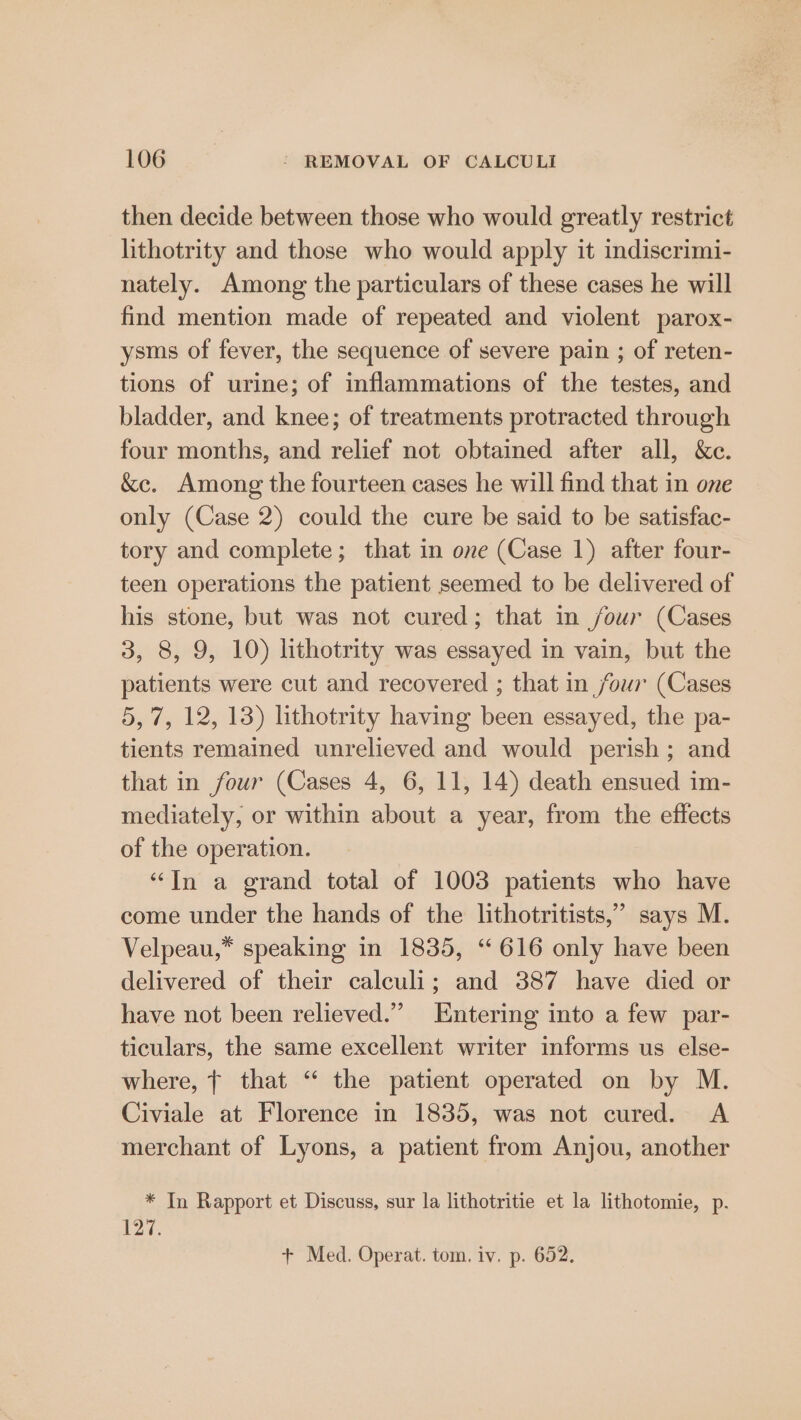 then decide between those who would greatly restrict lithotrity and those who would apply it indiscrimi- nately. Among the particulars of these cases he will find mention made of repeated and violent parox- ysms of fever, the sequence of severe pain ; of reten- tions of urine; of inflammations of the testes, and bladder, and knee; of treatments protracted through four months, and relief not obtained after all, &amp;c. &amp;ce. Among the fourteen cases he will find that in one only (Case 2) could the cure be said to be satisfac- tory and complete; that in one (Case 1) after four- teen operations the patient seemed to be delivered of his stone, but was not cured; that in four (Cases 3, 8, 9, 10) lithotrity was essayed in vain, but the patients were cut and recovered ; that in four (Cases 5, 7, 12, 13) lithotrity having been essayed, the pa- tients remained unrelieved and would perish; and that in four (Cases 4, 6, 11, 14) death ensued im- mediately, or within about a year, from the effects of the operation. “Tn a grand total of 1003 patients who have come under the hands of the lithotritists,” says M. Velpeau,* speaking in 1835, “616 only have been delivered of their calculi; and 387 have died or have not been relieved.” Entering into a few par- ticulars, the same excellent writer informs us else- where, | that “‘ the patient operated on by M. Civiale at Florence in 1835, was not cured. A merchant of Lyons, a patient from Anjou, another * In Rapport et Discuss, sur la lithotritie et la lithotomie, p. 127.