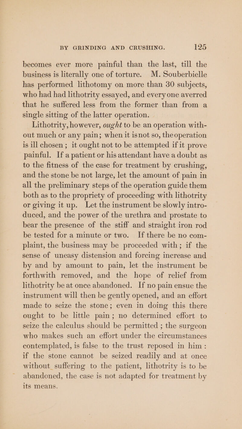 becomes ever more painful than the last, till the business is literally one of torture. M. Souberbielle has performed lithotomy on more than 30 subjects, who had had lithotrity essayed, and every one averred that he suffered less from the former than from a single sitting of the latter operation. Lithotrity, however, ought to be an operation with- out much or any pain; when it isnot so, theoperation is ill chosen ; it ought not to be attempted if it prove painful. Ifa patient or his attendant have a doubt as to the fitness of the case for treatment by crushing, and the stone be not large, let the amount of pain in all the preliminary steps of the operation guide them both as to the propriety of proceeding with lithotrity or giving it up. Let the instrument be slowly intro- duced, and the power of the urethra and prostate to bear the presence of the stiff and straight iron rod be tested for a minute or two. If there be no com- plaint, the business may be proceeded with; if the sense of uneasy distension and forcing increase and by and by amount to pain, let the instrument be forthwith removed, and the hope of relief from lithotrity be at once abandoned. If no pain ensue the instrument will then be gently opened, and an effort made to seize the stone; even in doing this there ought to be little pain; no determined effort to seize the calculus should be permitted ; the surgeon who makes such an effort under the circumstances contemplated, is false to the trust reposed in him : if the stone cannot be seized readily and at once without_suffering to the patient, lithotrity is to be abandoned, the case is not adapted for treatment by its means.
