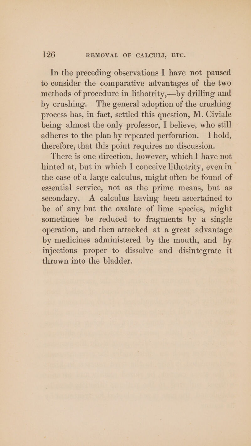 In the preceding observations I have not paused to consider the comparative advantages of the two methods of procedure in lithotrity,—by drilling and by crushing. The general adoption of the crushing process has, in fact, settled this question, M. Civiale being almost the only professor, I believe, who still adheres to the plan by repeated perforation. I hold, therefore, that this point requires no discussion. There is one direction, however, which I have not hinted at, but in which I conceive lithotrity, even in the case of a large calculus, might often be found of essential service, not as the prime means, but as secondary. A calculus having been ascertained to be of any but the oxalate of lime species, might sometimes be reduced to fragments by a single operation, and then attacked at a great advantage by medicines administered by the mouth, and by injections proper to dissolve and disintegrate it thrown into the bladder.