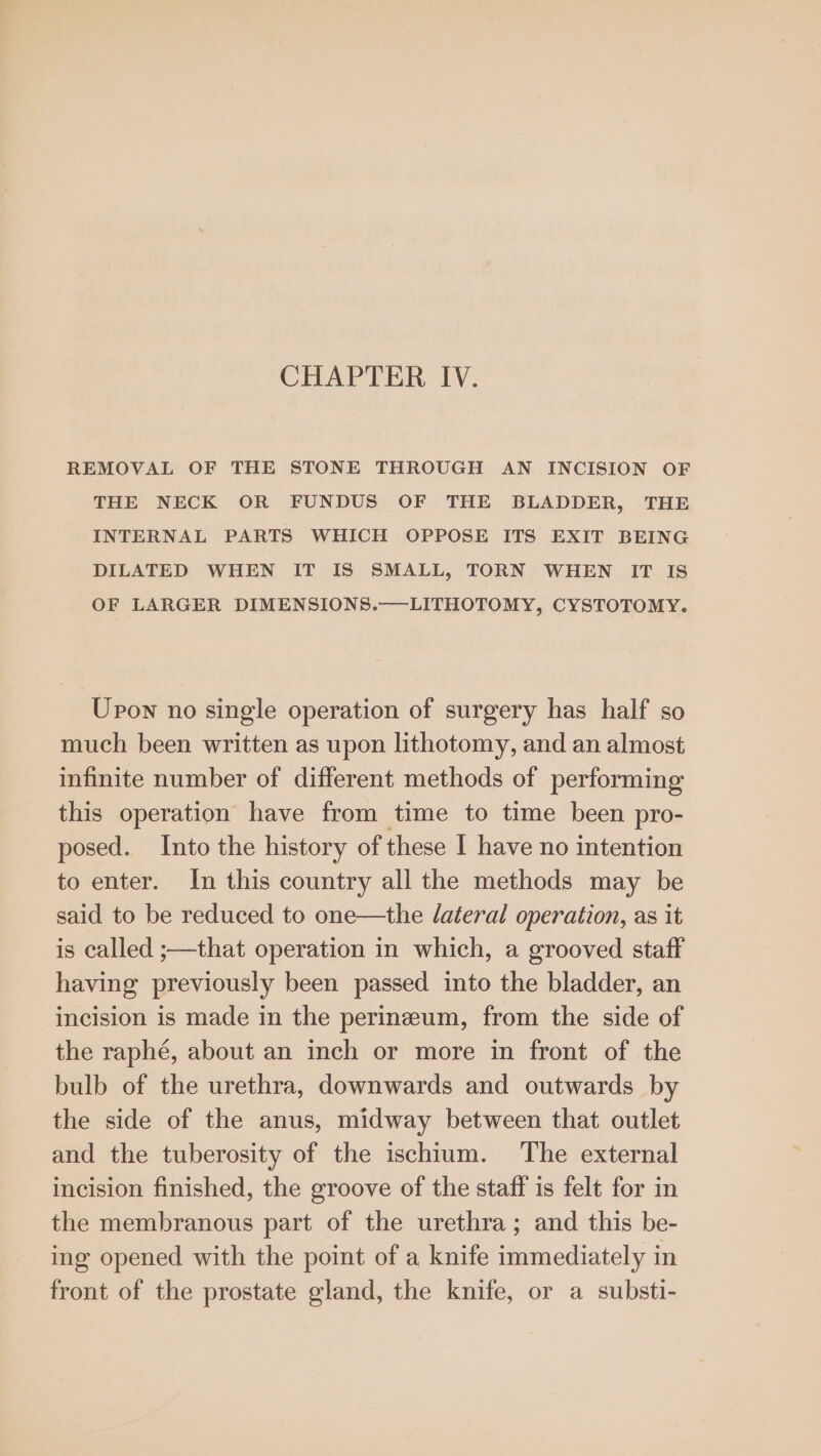 CHAPTER IV. REMOVAL OF THE STONE THROUGH AN INCISION OF THE NECK OR FUNDUS OF THE BLADDER, THE INTERNAL PARTS WHICH OPPOSE ITS EXIT BEING DILATED WHEN IT IS SMALL, TORN WHEN IT IS OF LARGER DIMENSIONS.——LITHOTOMY, CYSTOTOMY. Upon no single operation of surgery has half so much been written as upon lithotomy, and an almost infinite number of different methods of performing this operation have from time to time been pro- posed. Into the history of these I have no intention to enter. In this country all the methods may be said to be reduced to one—the Jateral operation, as it is called ;—that operation in which, a grooved staff having previously been passed into the bladder, an incision is made in the perineum, from the side of the raphé, about an inch or more in front of the bulb of the urethra, downwards and outwards by the side of the anus, midway between that outlet and the tuberosity of the ischtum. The external incision finished, the groove of the staff is felt for in the membranous part of the urethra; and this be- ing opened with the point of a knife immediately in front of the prostate gland, the knife, or a substi-