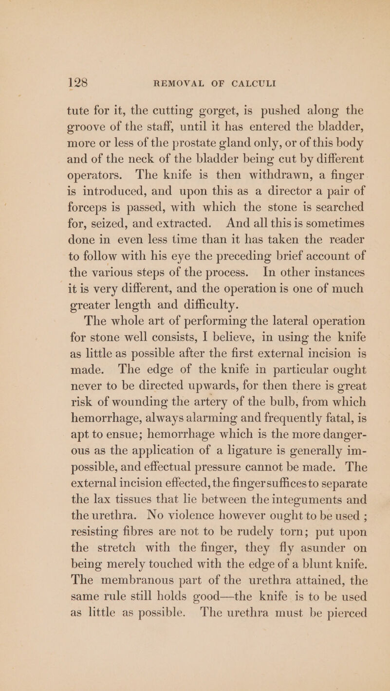 tute for it, the cutting gorget, is pushed along the groove of the staff, until it has entered the bladder, more or less of the prostate gland only, or of this body and of the neck of the bladder being cut by different operators. The knife is then withdrawn, a finger. is introduced, and upon this as a director a pair of forceps is passed, with which the stone is searched for, seized, and extracted. And all this is sometimes done in even less time than it has taken the reader to follow with his eye the preceding brief account of the various steps of the process. In other instances it is very different, and the operation is one of much greater length and difficulty. The whole art of performing the lateral operation for stone well consists, I believe, in using the knife as little as possible after the first external incision is made. The edge of the knife in particular ought never to be directed upwards, for then there is great risk of wounding the artery of the bulb, from which hemorrhage, always alarming and frequently fatal, is apt to ensue; hemorrhage which is the more danger- ous as the application of a ligature is generally im- possible, and effectual pressure cannot be made. The external incision effected, the finger suffices to separate the lax tissues that lie between the integuments and the urethra. No violence however ought to be used ; resisting fibres are not to be rudely torn; put upon the stretch with the finger, they fly asunder on being merely touched with the edge of a blunt knife. The membranous part of the urethra attained, the same rule still holds good—the knife is to be used as little as possible. The urethra must be pierced