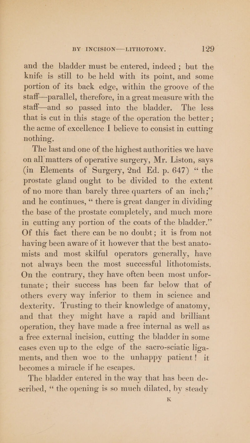 and the bladder must be entered, indeed ; but the knife is still to be held with its point, and some portion of its back edge, within the groove of the staff—parallel, therefore, in a great measure with the stafl—and so passed into the bladder. The less that is cut in this stage of the operation the better ; the acme of excellence I believe to consist in cutting nothing. The last and one of the highest authorities we have on all matters of operative surgery, Mr. Liston, says Gn Elements of Surgery, 2nd Ed. p. 647) “ the - prostate gland ought to be divided to the extent of no more than barely three quarters of an inch;” and he continues, “ there is great danger in dividing the base of the prostate completely, and much more in cutting any portion of the coats of the bladder.” Of this fact there can be no doubt; it is from not having been aware of it however that the best anato- mists and most skilful operators generally, have not always been the most successful lithotomists. On the contrary, they have often been most unfor- tunate; their success has been far below that of others every way inferior to them in science and dexterity. Trusting to their knowledge of anatomy, and that they might have a rapid and _ brilliant operation, they have made a free internal as well as a free external incision, cutting the bladder in some cases even up to the edge of the sacro-sciatic liga- ments, and then woe to the unhappy patient! it becomes a miracle if he escapes. The bladder entered in the way that has been de- scribed, “‘ the opening is so much dilated, by steady K