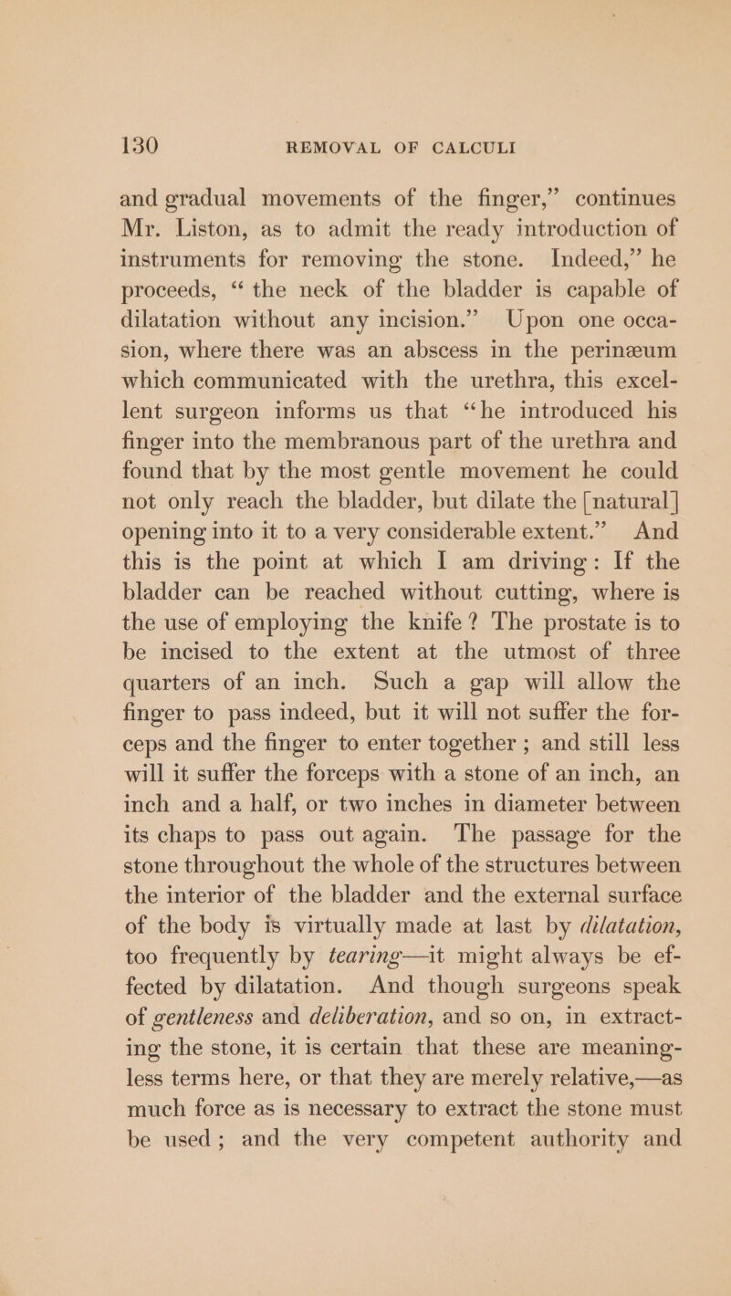 and gradual movements of the finger,” continues Mr. Liston, as to admit the ready introduction of instruments for removing the stone. Indeed,” he proceeds, ‘‘ the neck of the bladder is capable of dilatation without any incision.” Upon one occa- sion, where there was an abscess in the perineum which communicated with the urethra, this excel- lent surgeon informs us that “he introduced his finger into the membranous part of the urethra and found that by the most gentle movement he could not only reach the bladder, but dilate the [natural | opening into it to a very considerable extent.” And this is the point at which I am driving: If the bladder can be reached without cutting, where is the use of employing the knife? The prostate is to be incised to the extent at the utmost of three quarters of an inch. Such a gap will allow the finger to pass indeed, but it will not suffer the for- ceps and the finger to enter together ; and still less will it suffer the forceps with a stone of an inch, an inch and a half, or two inches in diameter between its chaps to pass out again. The passage for the stone throughout the whole of the structures between the interior of the bladder and the external surface of the body is virtually made at last by dilatation, too frequently by tearing—it might always be ef- fected by dilatation. And though surgeons speak of gentleness and deliberation, and so on, in extract- ing the stone, it is certain that these are meaning- less terms here, or that they are merely relative,—as much force as is necessary to extract the stone must be used; and the very competent authority and