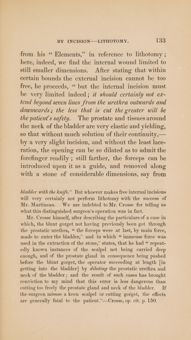 from his “ Elements,” in reference to lithotomy ; here, indeed, we find the internal wound limited to still smaller dimensions. After stating that within certain bounds the external incision cannot be too free, he proceeds, “ but the internal incision must be very limited indeed; it should certainly not ex- tend beyond seven lines from the urethra outwards and downwards; the less that is cut the greater will be the patient's safety. ‘The prostate and tissues around the neck of the bladder are very elastic and yielding, so that without much solution of their continuity,— by a very slight incision, and without the least lace- ration, the opening can be so dilated as to admit the forefinger readily ; still farther, the forceps can be introduced upon it as a guide, and removed along with a stone of considerable dimensions, say from bladder with the knife.” But whoever makes free internal incisions will very certainly not perform lithotomy with the success of Mr. Martineau. We are indebted to Mr. Crosse for telling us what this distinguished surgeon’s operation was in fact. Mr. Crosse himself, after describing the particulars of a case in which, the blunt gorget not having previously been got through the prostatic urethra, “ the forceps were at last, by main force, made to enter the bladder,’ and in which “ immense force was used in the extraction of the stone,” states, that he had “ repeat- edly known instances of the scalpel not being carried deep enough, and of the prostate gland in consequence being pushed before the blunt gorget, the operator succeeding at length [in getting into the bladder] by dzlating the prostatic urethra and neck of the bladder; and the result of such cases has brought conyiction to my mind that this error is less dangerous than cutting too freely the prostate gland and neck of the bladder. If the surgeon misuse a keen scalpel or cutting gorget, the effects are generally fatal to the patient.”—Crosse, op. cit. p. 150.
