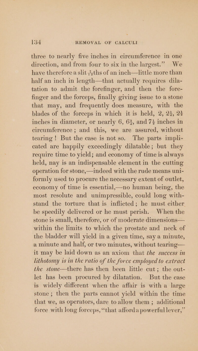 three to nearly five inches in circumference in one direction, and from four to six in the largest.” We have therefore a slit ;4ths of an inch—little more than half an inch in length—that actually requires dila- tation to admit the forefinger, and then the fore- finger and the forceps, finally giving issue to a stone that may, and frequently does measure, with the blades of the forceps in which it is held, 2, 27, 23 inches in diameter, or nearly 6, 63, and 7} inches in circumference ; and this, we are assured, without tearing ! But the case is not so. The parts impli- cated are happily exceedingly dilatable; but they require time to yield; and economy of time is always held, nay is an indispensable element in the cutting operation for stone,—indeed with the rude means uni- formly used to procure the necessary extent of outlet, economy of time is essential,—no human being, the most resolute and unimpressible, could long with- stand the torture that is inflicted; he must either be speedily delivered or he must perish. When the stone is small, therefore, or of moderate dimensions— within the limits to which the prostate and neck of the bladder will yield in a given time, say a minute, a minute and half, or two minutes, without tearing— it may be laid down as an axiom that the success in lithotomy is in the ratio of the force employed to extract the stone—there has then been little cut; the out- let has been procured by dilatation. But the case is widely different when the affair is with a large stone ; then the parts cannot yield within the time that we, as operators, dare to allow them ; additional force with long forceps, “that afforda powerful lever,”