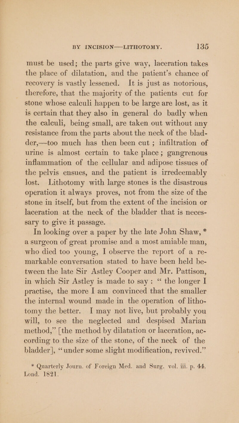 must be used; the parts give way, laceration takes the place of dilatation, and the patient’s chance of recovery is vastly lessened. It is just as notorious, therefore, that the majority of the patients cut for stone whose calculi happen to be large are lost, as it is certain that they also in general do badly when the calculi, being small, are taken out without any resistance from the parts about the neck of the blad- der,—too much has then been cut ; infiltration of urine is almost certain to take place; gangrenous inflammation of the cellular and adipose tissues of the pelvis ensues, and the patient is irredeemably lost. Lithotomy with large stones is the disastrous operation it always proves, not from the size of the stone in itself, but from the extent of the incision or laceration at the neck of the bladder that is neces- sary to give it passage. In looking over a paper by the late John Shaw, * a surgeon of great promise and a most amiable man, who died too young, I observe the report of a re- markable conversation stated to have been held be- tween the late Sir Astley Cooper and Mr. Pattison, in which Sir Astley is made to say: “ the longer I practise, the more | am convinced that the smaller the internal wound made in the operation of litho- tomy the better. I may not live, but probably you will, to see the neglected and despised Marian method,” [the method by dilatation or laceration, ac- cording to the size of the stone, of the neck of the bladder], ‘under some slight modification, revived.” * Quarterly Journ. of Foreign Med. and Surg. vol. iii. p. 44. Lond. 1821.