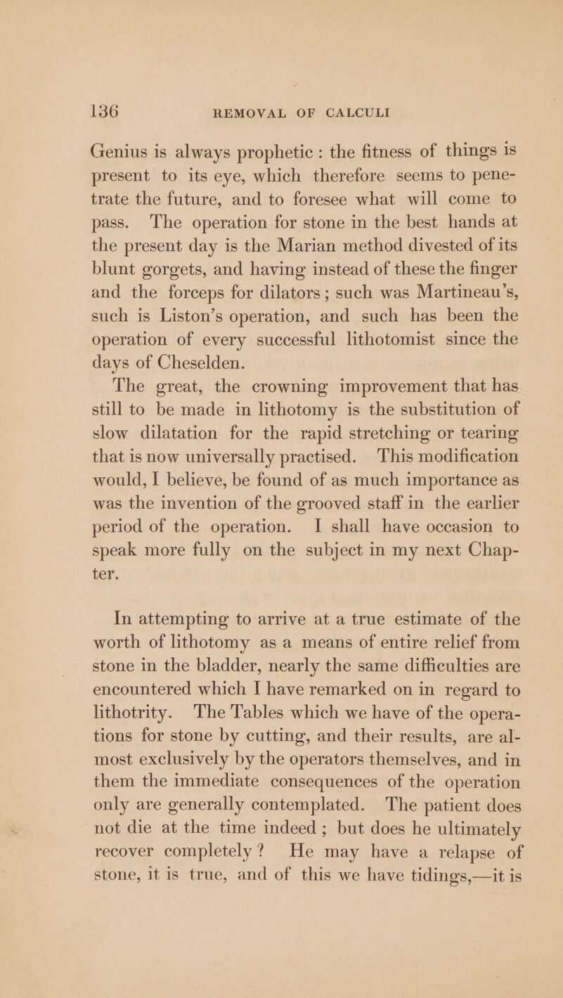 Genius is always prophetic : the fitness of things is present to its eye, which therefore seems to pene- trate the future, and to foresee what will come to pass. The operation for stone in the best hands at the present day is the Marian method divested of its blunt gorgets, and having instead of these the finger and the forceps for dilators; such was Martineau’s, such is Liston’s operation, and such has been the operation of every successful lithotomist since the days of Cheselden. The great, the crowning improvement that has still to be made in lithotomy is the substitution of slow dilatation for the rapid stretching or tearing that is now universally practised. This modification would, I believe, be found of as much importance as was the invention of the grooved staff in the earlier period of the operation. I shall have occasion to speak more fully on the subject in my next Chap- ter. In attempting to arrive at a true estimate of the worth of lithotomy as a means of entire relief from stone in the bladder, nearly the same difficulties are encountered which I have remarked on in regard to lithotrity. The Tables which we have of the opera- tions for stone by cutting, and their results, are al- most exclusively by the operators themselves, and in them the immediate consequences of the operation only are generally contemplated. The patient does not die at the time indeed; but does he ultimately recover completely? He may have a relapse of stone, it is true, and of this we have tidings,—it is