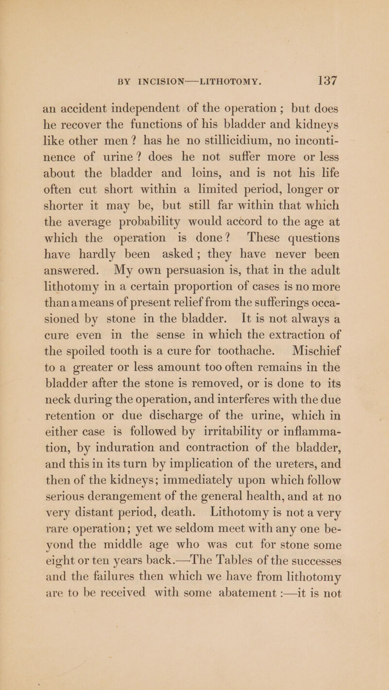 an accident independent of the operation ; but does he recover the functions of his bladder and kidneys like other men? has he no stillicidium, no inconti- nence of urine? does he not suffer more or less about the bladder and loins, and is not his life often cut short within a limited period, longer or shorter it may be, but still far within that which the average probability would accord to the age at which the operation is done? ‘These questions have hardly been asked; they have never been answered. My own persuasion is, that in the adult lithotomy in a certain proportion of cases is no more thanameans of present relief from the sufferings occa- sioned by stone in the bladder. It is not always a cure even in the sense in which the extraction of the spoiled tooth is a cure for toothache. Mischief to a greater or less amount too often remains in the bladder after the stone is removed, or is done to its neck during the operation, and interferes with the due retention or due discharge of the urine, which in either case is followed by irritability or inflamma- tion, by induration and contraction of the bladder, and this in its turn by implication of the ureters, and then of the kidneys; immediately upon which follow serious derangement of the general health, and at no very distant period, death. Lithotomy is not a very rare operation; yet we seldom meet with any one be- yond the middle age who was cut for stone some eight or ten years back.—The Tables of the successes and the failures then which we have from lithotomy are to be received with some abatement :—it is not