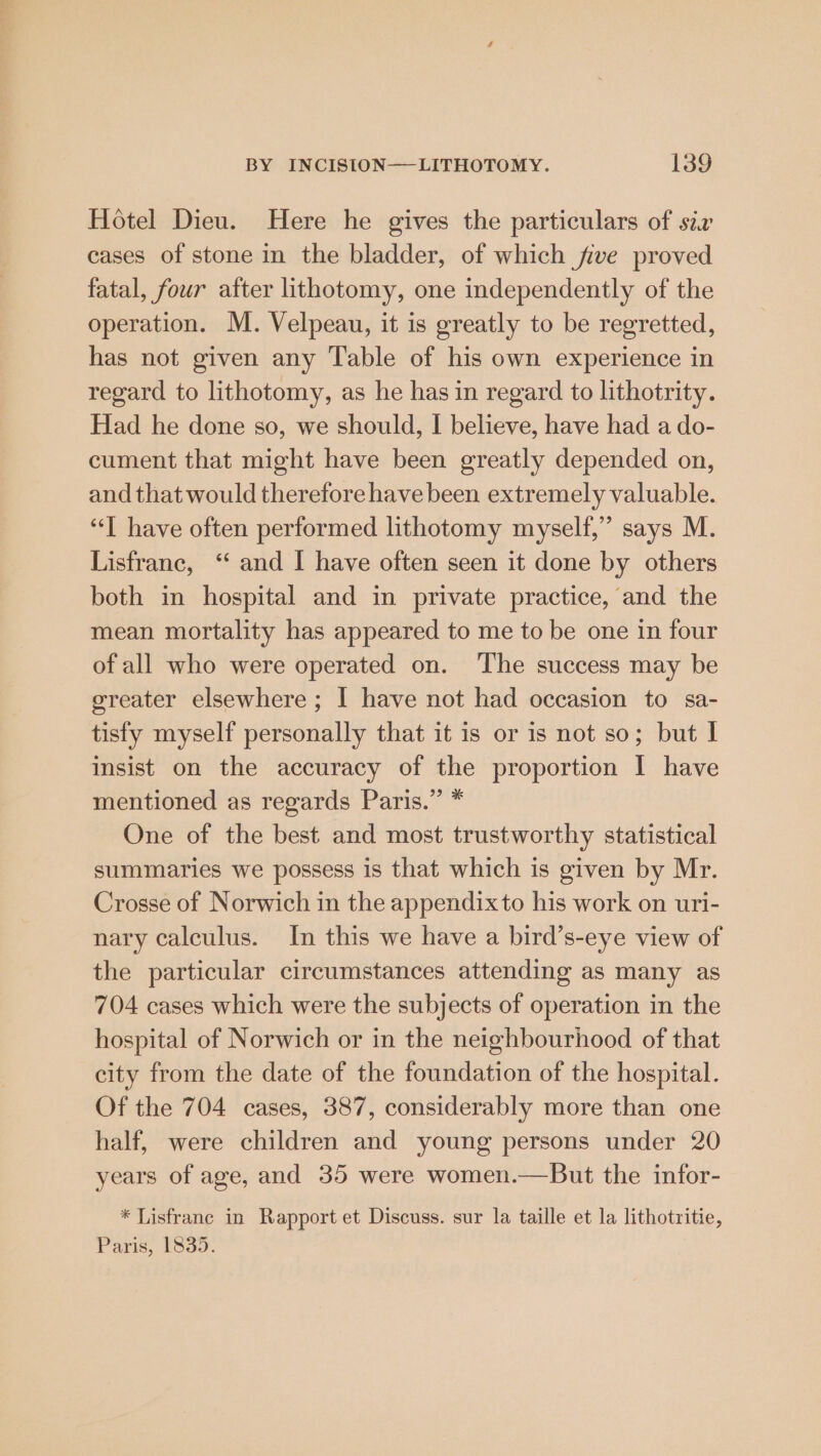 Hotel Dieu. Here he gives the particulars of six cases of stone in the bladder, of which five proved fatal, four atter lithotomy, one independently of the operation. M. Velpeau, it is greatly to be regretted, has not given any Table of his own experience in regard to lithotomy, as he has in regard to lithotrity. Had he done so, we should, I believe, have had a do- cument that might have been greatly depended on, and that would therefore have been extremely valuable. “Tl have often performed lithotomy myself,” says M. Lisfrane, ‘‘ and I have often seen it done by others both in hospital and in private practice, and the mean mortality has appeared to me to be one in four of all who were operated on. ‘The success may be greater elsewhere ; I have not had occasion to sa- tisfy myself personally that it is or is not so; but I insist on the accuracy of the proportion I have mentioned as regards Paris.” * One of the best and most trustworthy statistical summaries we possess is that which is given by Mr. Crosse of Norwich in the appendix to his work on uri- nary calculus. In this we have a bird’s-eye view of the particular circumstances attending as many as 704 cases which were the subjects of operation in the hospital of Norwich or in the neighbourhood of that city from the date of the foundation of the hospital. Of the 704 cases, 387, considerably more than one half, were children and young persons under 20 years of age, and 35 were women.—But the infor- * Lisfranc in Rapport et Discuss. sur la taille et la lithotritie, Paris, £839.