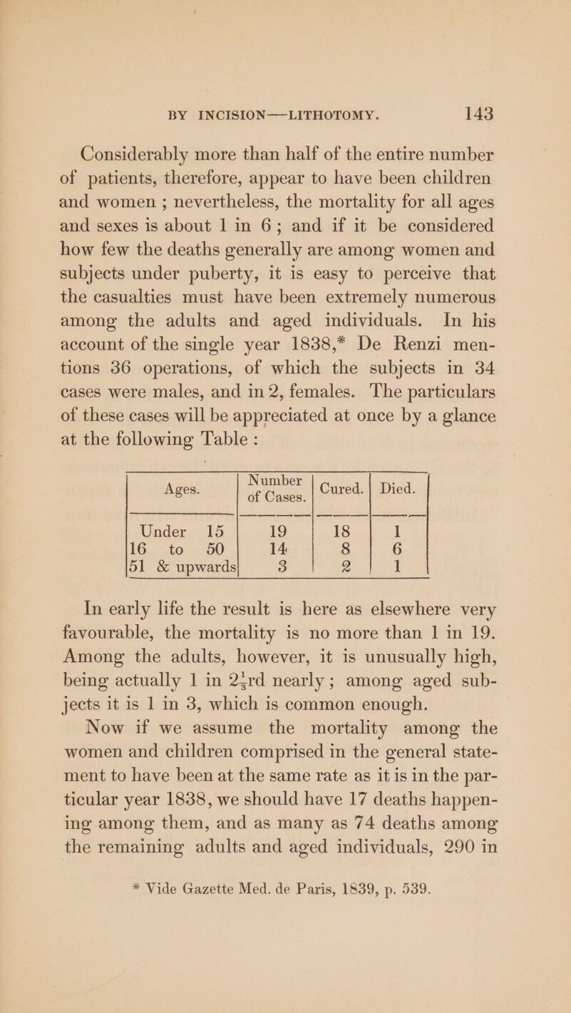 Considerably more than half of the entire number of patients, therefore, appear to have been children and women ; nevertheless, the mortality for all ages and sexes is about 1 in 6; and if it be considered how few the deaths generally are among women and subjects under puberty, it is easy to perceive that the casualties must have been extremely numerous among the adults and aged individuals. In his account of the single year 1838,* De Renzi men- tions 36 operations, of which the subjects in 34 cases were males, and in 2, females. The particulars of these cases will be appreciated at once by a glance at the following Table : Number of Cases. Ages. Cured. | Died. es es fe es | pee Under 15 19 18 1 £6 10:5. OO 14 8 6 51 &amp; upwards 3 2a ee In early life the result is here as elsewhere very favourable, the mortality is no more than | in 19. Among the adults, however, it is unusually high, being actually 1 in 23rd nearly; among aged sub- jects it is 1 in 3, which is common enough. Now if we assume the mortality among the women and children comprised in the general state- ment to have been at the same rate as it is in the par- ticular year 1838, we should have 17 deaths happen- ing among them, and as many as 74 deaths among the remaining adults and aged individuals, 290 in * Vide Gazette Med. de Paris, 1839, p. 539.