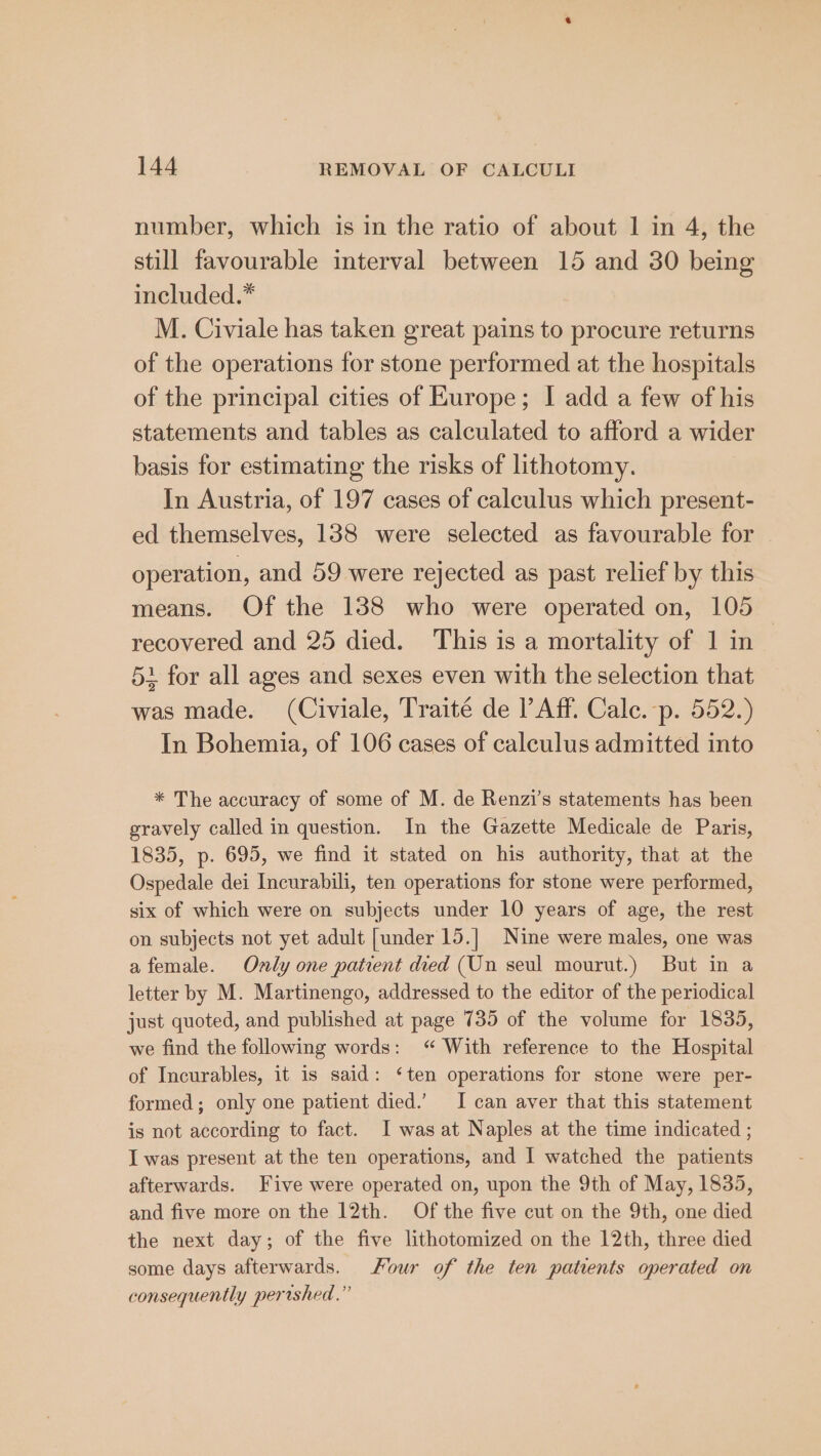 number, which is in the ratio of about 1 in 4, the still favourable interval between 15 and 30 being included.* M. Civiale has taken great pains to procure returns of the operations for stone performed at the hospitals of the principal cities of Europe; I add a few of his statements and tables as calculated to afford a wider basis for estimating the risks of lithotomy. In Austria, of 197 cases of calculus which present- ed themselves, 138 were selected as favourable for operation, and 59 were rejected as past relief by this means. Of the 138 who were operated on, 105 recovered and 25 died. This is a mortality of 1 in 51 for all ages and sexes even with the selection that was made. (Civiale, Traité de P Aff. Cale. -p. 552.) In Bohemia, of 106 cases of calculus admitted into * The accuracy of some of M. de Renzi’s statements has been gravely called in question. In the Gazette Medicale de Paris, 1835, p. 695, we find it stated on his authority, that at the Ospedale dei Incurabili, ten operations for stone were performed, six of which were on subjects under 10 years of age, the rest on subjects not yet adult [under 15.] Nine were males, one was afemale. Only one patient died (Un seul mourut.) But in a letter by M. Martinengo, addressed to the editor of the periodical just quoted, and published at page 735 of the volume for 1835, we find the following words: “ With reference to the Hospital of Incurables, it is said: ‘ten operations for stone were per- formed; only one patient died.’ I can aver that this statement is not according to fact. I was at Naples at the time indicated ; I was present at the ten operations, and I watched the patients afterwards. Five were operated on, upon the 9th of May, 1835, and five more on the 12th. Of the five cut on the 9th, one died the next day; of the five lithotomized on the 12th, three died some days afterwards. Four of the ten patients operated on consequently pertshed.”