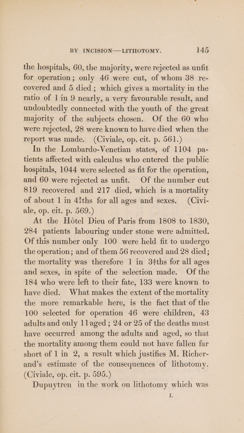 the hospitals, 60, the majority, were rejected as unfit for operation; only 46 were cut, of whom 38 re- covered and 5 died ; which gives a mortality in the ratio of 1 in 9 nearly, a very favourable result, and undoubtedly connected with the youth of the great majority of the subjects chosen. Of the 60 who were rejected, 28 were known to have died when the report was made. (Civiale, op. cit. p. 561.) In the Lombardo-Venetian states, of 1104 pa- tients affected with calculus who entered the public hospitals, 1044 were selected as fit for the operation, and 60 were rejected as unfit. Of the number cut 819 recovered and 217 died, which is a mortality of about 1 in 4iths for all ages and sexes. (Civi- ale, op. cit. p. 569.) At the Hotel Dieu of Paris from 1808 to 1830, 284 patients labouring under stone were admitted. Of this number only 100 were held fit to undergo the operation; and of them 56 recovered and 28 died; the mortality was therefore 1 in 3¢#ths for all ages and sexes, in spite of the selection made. Of the 184 who were left to their fate, 133 were known to have died. What makes the extent of the mortality the more remarkable here, is the fact that of the 100 selected for operation 46 were children, 43 adults and only llaged ; 24 or 25 of the deaths must have occurred among the adults and aged, so that the mortality among them could not have fallen far short of 1 in 2, a result which justifies M. Richer- and’s estimate of the consequences of lithotomy. (Civiale, op. cit. p. 595.) Dupuytren in the work on lithotomy which was L