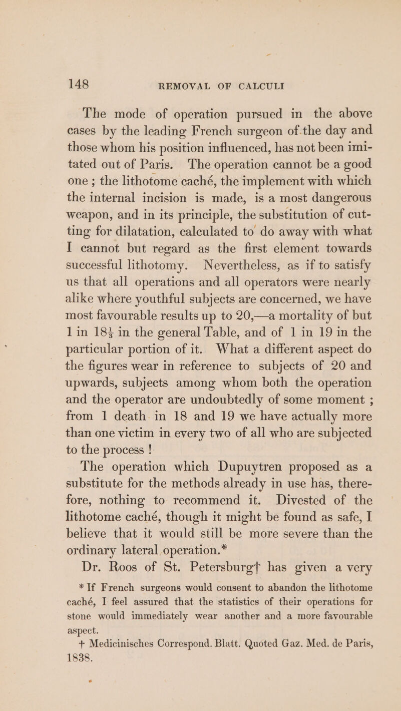 The mode of operation pursued in the above cases by the leading French surgeon of.the day and those whom his position influenced, has not been imi- tated out of Paris. The operation cannot be a good one ; the lithotome caché, the implement with which the internal incision is made, is a most dangerous weapon, and in its principle, the substitution of cut- ting for dilatation, calculated to do away with what I cannot but regard as the first element towards successful lithotomy. Nevertheless, as if to satisfy us that all operations and all operators were nearly alike where youthful subjects are concerned, we have most favourable results up to 20,—a mortality of but 1 in 183 in the general Table, and of 1 in 19 in the particular portion of it. What a different aspect do the figures wear in reference to subjects of 20 and upwards, subjects among whom both the operation and the operator are undoubtedly of some moment ; from 1 death in 18 and 19 we have actually more than one victim in every two of all who are subjected to the process ! The operation which Dupuytren proposed as a substitute for the methods already in use has, there- fore, nothing to recommend it. Divested of the lithotome caché, though it might be found as safe, I believe that it would still be more severe than the ordinary lateral operation.” Dr. Roos of St. Petersburgf has given a very *If French surgeons would consent to abandon the lithotome caché, I feel assured that the statistics of their operations for stone would immediately wear another and a more favourable aspect. + Medicinisches Correspond. Blatt. Quoted Gaz. Med. de Paris, 1838. «