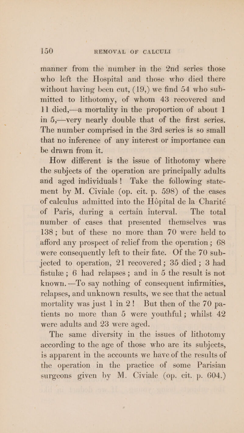 manner from the number in the 2nd series those who left the Hospital and those who died there without having been cut, (19,) we find 54 who sub- mitted to lithotomy, of whom 43 recovered and 11 died,—a mortality in the proportion of about 1] in 5,—very nearly double that of the first series. The number comprised in the 3rd series is so small that no inference of any interest or importance can be drawn from it. How different is the issue of lithotomy where the subjects of the operation are principally adults and aged individuals! Take the following state- ment by M. Civiale (op. cit. p. 598) of the cases of calculus admitted into the Hopital de la Charité of Paris, during a certain interval. The total number of cases that presented themselves was 138; but of these no more than 70 were held to afford any prospect of relief from the operation ; 68 were consequently left to their fate. Of the 70 sub- jected to operation, 21 recovered ; 35 died ; 3 had fistule ; 6 had relapses; and in 5 the result is not known.—To say nothing of consequent infirmities, relapses, and unknown results, we see that the actual mortality was just 1 in 2! But then of the 70 pa- tients no more than 5 were youthful; whilst 42 were adults and 23 were aged. The same diversity in the issues of lithotomy according to the age of those who are its subjects, is apparent in the accounts we have of the results of the operation in the practice of some Parisian surgeons given by M. Civiale (op. cit. p. 604.)