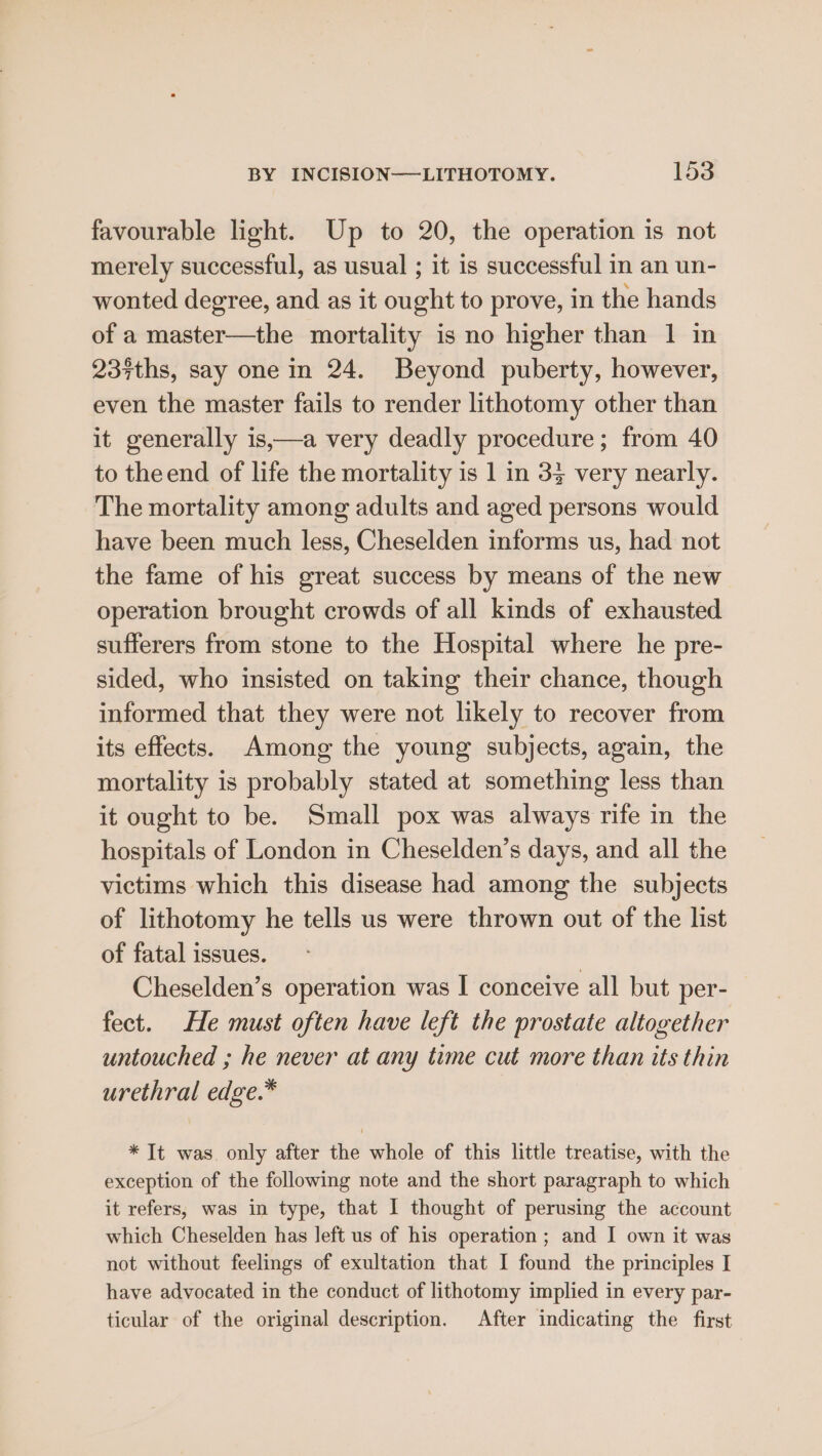 favourable light. Up to 20, the operation is not merely successful, as usual ; it is successful in an un- wonted degree, and as it ought to prove, in the hands of a master—the mortality is no higher than 1 in 237ths, say one in 24. Beyond puberty, however, even the master fails to render lithotomy other than it generally is,—a very deadly procedure; from 40 to theend of life the mortality is 1 in 33 very nearly. The mortality among adults and aged persons would have been much less, Cheselden informs us, had not the fame of his great success by means of the new operation brought crowds of all kinds of exhausted sufferers from stone to the Hospital where he pre- sided, who insisted on taking their chance, though informed that they were not likely to recover from its effects. Among the young subjects, again, the mortality is probably stated at something less than it ought to be. Small pox was always rife in the hospitals of London in Cheselden’s days, and all the victims which this disease had among the subjects of lithotomy he tells us were thrown out of the list of fatal issues. Cheselden’s operation was I conceive all but per- fect. He must often have left the prostate altogether untouched ; he never at any time cut more than its thin urethral edge.* * It was. only after the whole of this little treatise, with the exception of the following note and the short paragraph to which it refers, was in type, that I thought of perusing the account which Cheselden has left us of his operation; and I own it was not without feelings of exultation that I found the principles I have advocated in the conduct of lithotomy implied in every par- ticular of the original description. After indicating the first