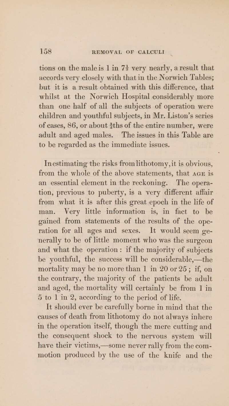 tions on the male is 1 in 7% very nearly, a result that accords very closely with that in the Norwich Tables; but it is a result obtained with this difference, that whilst at the Norwich Hospital considerably more than one half of all the subjects of operation were children and youthful subjects, in Mr. Liston’s series of cases, 86, or about 3ths of the entire number, were adult and aged males. The issues in this Table are to be regarded as the immediate issues. Inestimating the risks from lithotomy, it is obvious, from the whole of the above statements, that ace is an essential element in the reckoning. The opera- tion, previous to puberty, is a very different affair from what it is after this great epoch in the life of man. Very little information is, in fact to be gained from statements of the results of the ope- ration for all ages and sexes. It would seem ge- nerally to be of little moment who was the surgeon and what the operation: if the majority of subjects be youthful, the success will be considerable,—the mortality may be no more than 1 in 20 or 25; if, on the contrary, the majority of the patients be adult and aged, the mortality will certainly be from 1 in 5 to 1 in 2, according to the period of life. It should ever be carefully borne in mind that the causes of death from lithotomy do not always inhere in the operation itself, though the mere cutting and the consequent shock to the nervous system will have their victims,—some never rally from the com- motion produced by the use of the knife and the