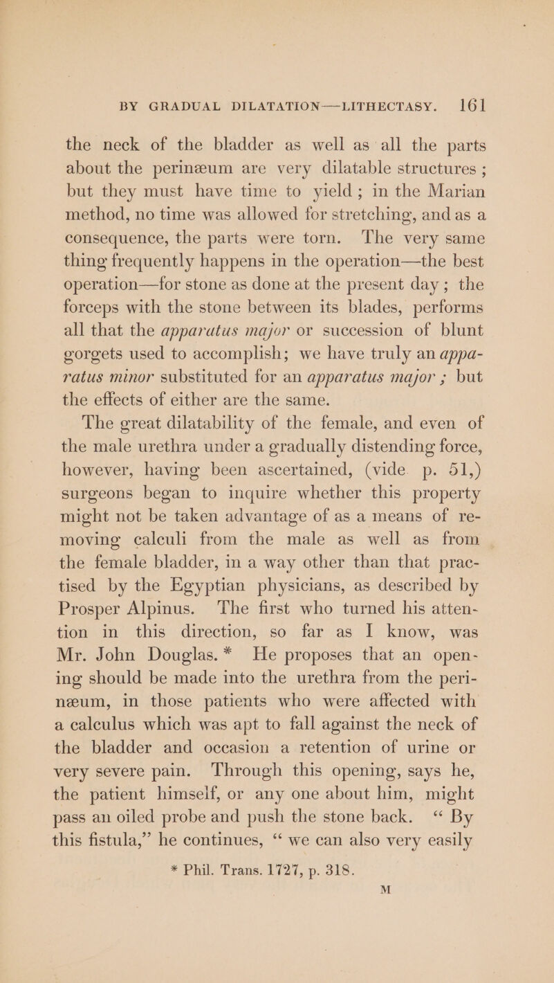 the neck of the bladder as well as all the parts about the perineum are very dilatable structures ; but they must have time to yield; in the Marian method, no time was allowed for stretching, and as a consequence, the parts were torn. The very same thing frequently happens in the operation—the best operation—for stone as done at the present day; the forceps with the stone between its blades, performs all that the apparutus major or succession of blunt gorgets used to accomplish; we have truly an appa- ratus minor substituted for an apparatus mayor ; but the effects of either are the same. The great dilatability of the female, and even of the male urethra under a gradually distending force, however, having been ascertained, (vide. p. 51,) surgeons began to inquire whether this property might not be taken advantage of as a means of re- moving calculi from the male as well as from the female bladder, in a way other than that prac- tised by the Egyptian physicians, as described by Prosper Alpinus. The first who turned his atten- tion in this direction, so far as I know, was Mr. John Douglas.* He proposes that an open- ing should be made into the urethra from the peri- neum, in those patients who were affected with a calculus which was apt to fall against the neck of the bladder and occasion a retention of urine or very severe pain. Through this opening, says he, the patient himself, or any one about him, might pass an oiled probe and push the stone back. “ By this fistula,’ he continues, ‘‘ we can also very easily * Phil. Trans. 1727, p. 318.