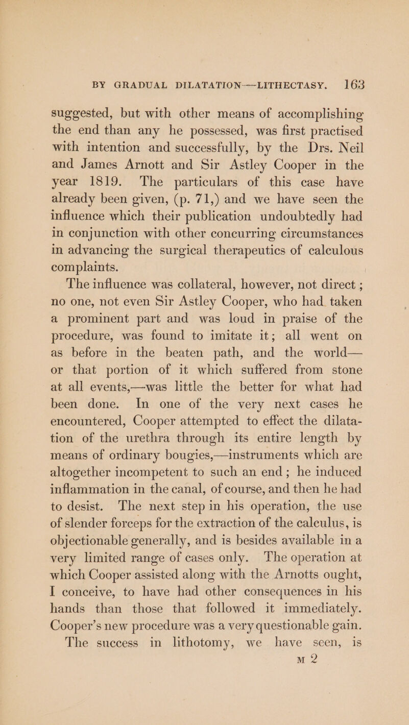 suggested, but with other means of accomplishing the end than any he possessed, was first practised with intention and successfully, by the Drs. Neil and James Arnott and Sir Astley Cooper in the year 1819. The particulars of this case have already been given, (p. 71,) and we have seen the influence which their publication undoubtedly had In conjunction with other concurring circumstances in advancing the surgical therapeutics of calculous complaints. The influence was collateral, however, not direct ; no one, not even Sir Astley Cooper, who had. taken a prominent part and was loud in praise of the procedure, was found to imitate it; all went on as before in the beaten path, and the world— or that portion of it which suffered from stone at all events,—was little the better for what had been done. In one of the very next cases he encountered, Cooper attempted to effect the dilata- tion of the urethra through its entire length by means of ordinary bougies,—instruments which are altogether incompetent to such an end; he induced inflammation in the canal, of course, and then he had to desist. The next step in his operation, the use of slender forceps for the extraction of the calculus, is objectionable generally, and is besides available ina very limited range of cases only. The operation at which Cooper assisted along with the Arnotts ought, I conceive, to have had other consequences in his hands than those that followed it immediately. Cooper’s new procedure was a very questionable gain. The success in lithotomy, we have seen, is mM 2