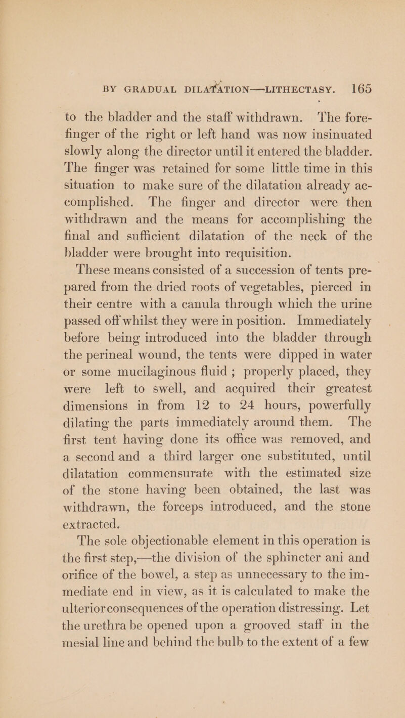to the bladder and the staff withdrawn. The fore- finger of the right or left hand was now insinuated slowly along the director until it entered the bladder. The finger was retained for some little time in this situation to make sure of the dilatation already ac- complished. The finger and director were then withdrawn and the means for accomplishing the final and sufficient dilatation of the neck of the bladder were brought into requisition. These means consisted of a succession of tents pre-_ pared from the dried roots of vegetables, pierced in their centre with a canula through which the urine passed off whilst they were in position. Immediately before being introduced into the bladder through the perineal wound, the tents were dipped in water or some mucilaginous fluid ; properly placed, they were left to swell, and acquired their greatest dimensions in from 12 to 24 hours, powerfully dilating the parts immediately around them. The first tent having done its office was removed, and a second and a third larger one substituted, until dilatation commensurate with the estimated size of the stone having been obtained, the last was withdrawn, the forceps introduced, and the stone extracted. The sole objectionable element in this operation is the first step,—the division of the sphincter ani and orifice of the bowel, a step as unnecessary to the im- mediate end in view, as it is calculated to make the ulterior consequences of the operation distressing. Let the urethra be opened upon a grooved staff in the mesial line and behind the bulb to the extent of a few