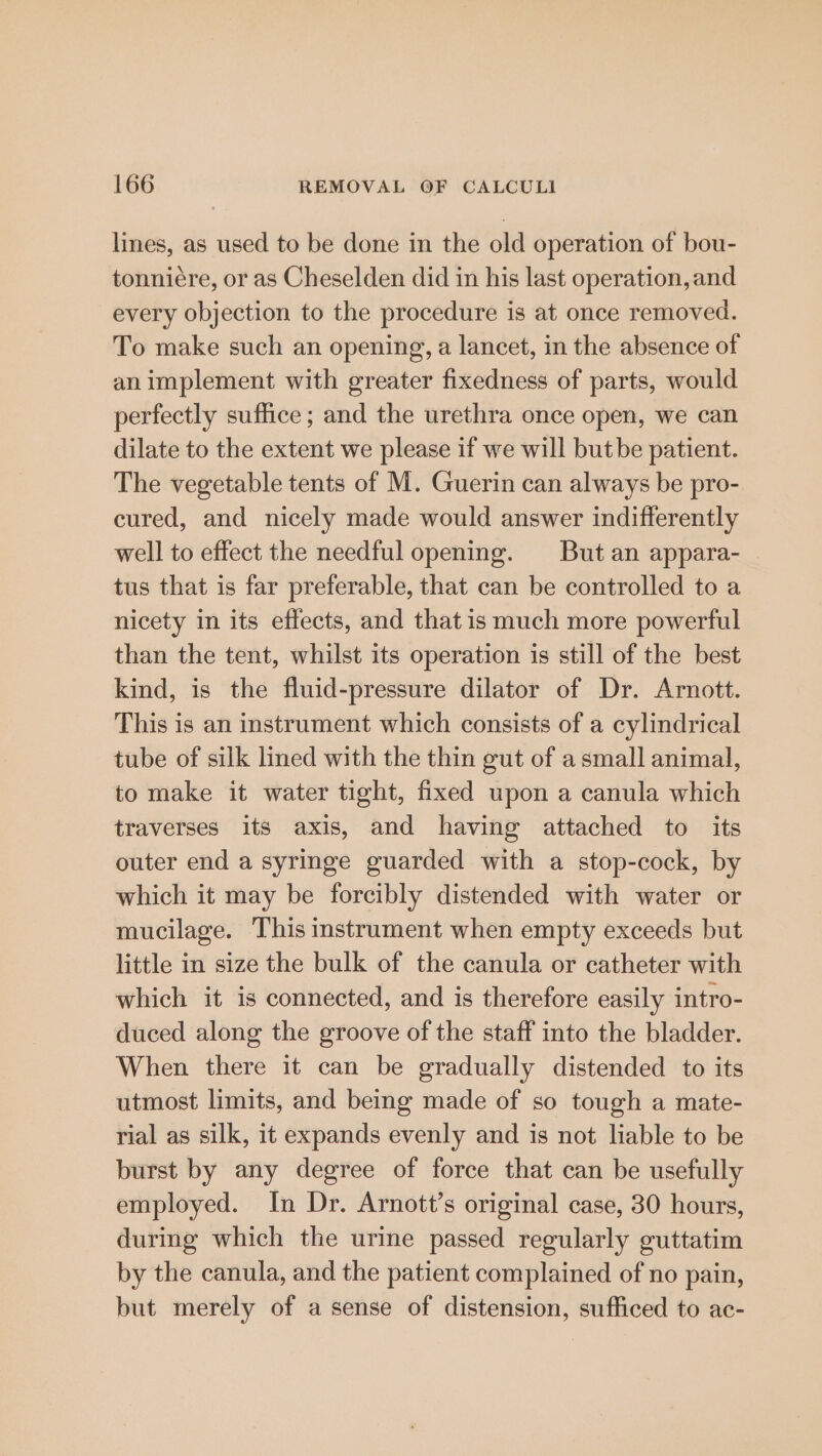 lines, as used to be done in the old operation of bou- tonniére, or as Cheselden did in his last operation, and every objection to the procedure is at once removed. To make such an opening, a lancet, in the absence of an implement with greater fixedness of parts, would perfectly suffice ; and the urethra once open, we can dilate to the extent we please if we will but be patient. The vegetable tents of M. Guerin can always be pro- cured, and nicely made would answer indifferently well to effect the needful opening. But an appara- tus that is far preferable, that can be controlled to a nicety in its effects, and that is much more powerful than the tent, whilst its operation is still of the best kind, is the fluid-pressure dilator of Dr. Arnott. This is an instrument which consists of a cylindrical tube of silk lined with the thin gut of a small animal, to make it water tight, fixed upon a canula which traverses its axis, and having attached to its outer end a syringe guarded with a stop-cock, by which it may be forcibly distended with water or mucilage. This instrument when empty exceeds but little in size the bulk of the canula or catheter with which it is connected, and is therefore easily intro- duced along the groove of the staff into the bladder. When there it can be gradually distended to its utmost limits, and being made of so tough a mate- rial as silk, it expands evenly and is not liable to be burst by any degree of force that can be usefully employed. In Dr. Arnott’s original case, 30 hours, during which the urine passed regularly guttatim by the canula, and the patient complained of no pain, but merely of a sense of distension, sufficed to ac-