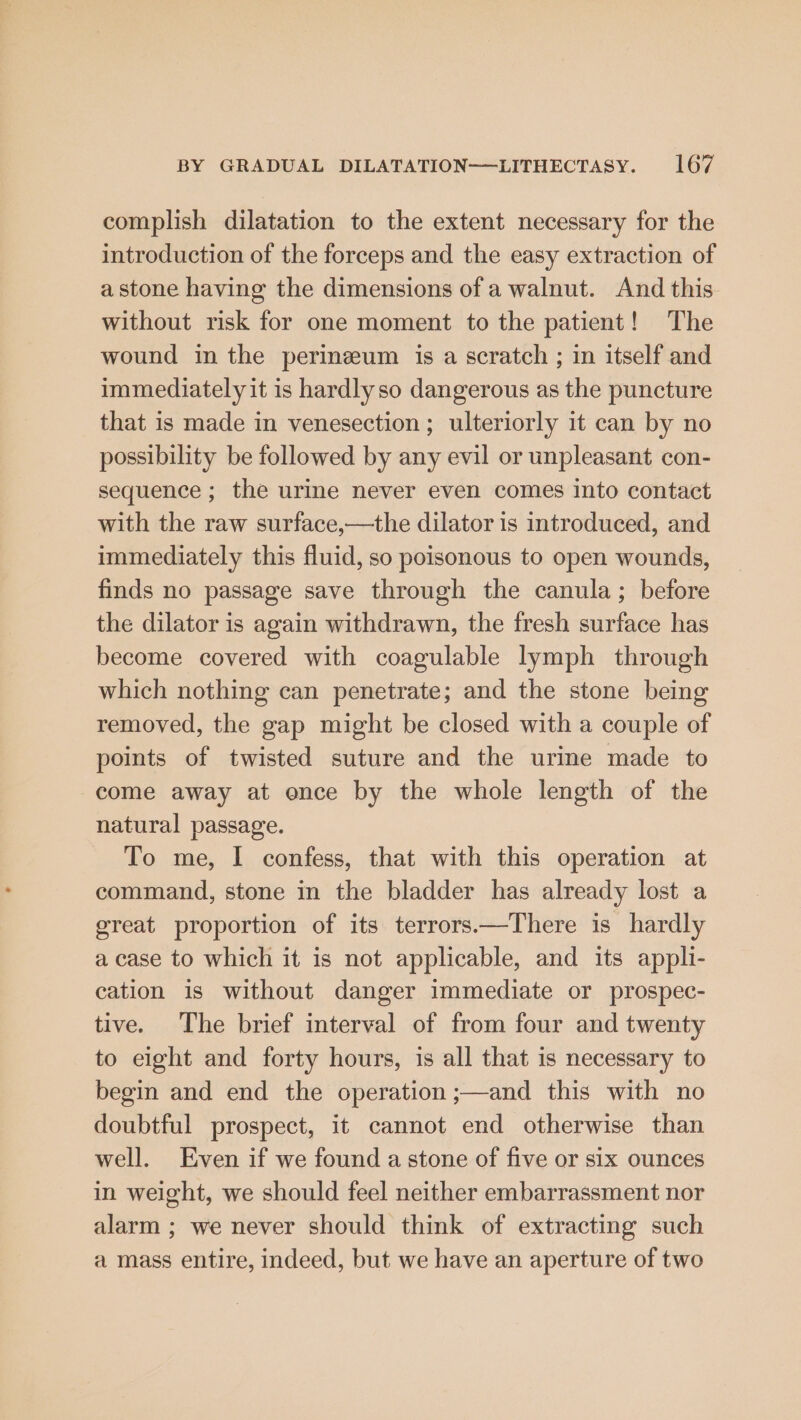 complish dilatation to the extent necessary for the introduction of the forceps and the easy extraction of a stone having the dimensions of a walnut. And this without risk for one moment to the patient! The wound in the perineum is a scratch ; in itself and immediately it is hardlyso dangerous as the puncture that is made in venesection; ulteriorly it can by no possibility be followed by any evil or unpleasant con- sequence ; the urine never even comes into contact with the raw surface,—the dilator is introduced, and immediately this fluid, so poisonous to open wounds, finds no passage save through the canula; before the dilator is again withdrawn, the fresh surface has become covered with coagulable lymph through which nothing can penetrate; and the stone being removed, the gap might be closed with a couple of points of twisted suture and the urine made to come away at once by the whole length of the natural passage. To me, I confess, that with this operation at command, stone in the bladder has already lost a great proportion of its terrors—There is hardly a case to which it is not applicable, and its appli- cation is without danger immediate or prospec- tive. The brief interval of from four and twenty to eight and forty hours, is all that is necessary to begin and end the operation ;—and this with no doubtful prospect, it cannot end otherwise than well. Even if we found a stone of five or six ounces in weight, we should feel neither embarrassment nor alarm ; we never should think of extracting such a mass entire, indeed, but we have an aperture of two