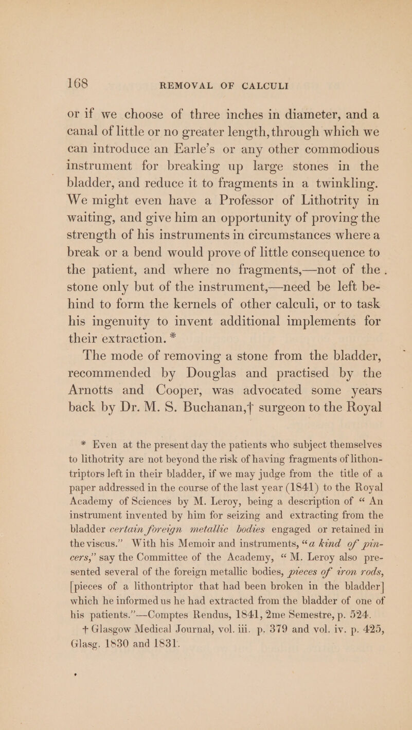 or if we choose of three inches in diameter, and a canal of little or no greater length, through which we can introduce an Earle’s or any other commodious instrument for breaking up large stones in the bladder, and reduce it to fragments in a twinkling. We might even have a Professor of Lithotrity in waiting, and give him an opportunity of proving the strength of his instruments in circumstances where a break or a bend would prove of little consequence to the patient, and where no fragments,—not of the. stone only but of the instrument,—need be left be- hind to form the kernels of other calculi, or to task his ingenuity to invent additional implements for their extraction. * The mode of removing a stone from the bladder, recommended by Douglas and practised by the Arnotts and Cooper, was advocated some years back by Dr. M. S. Buchanan,} surgeon to the Royal * Even at the present day the patients who subject themselves to lithotrity are not beyond the risk of having fragments of lithon- triptors left in their bladder, if we may judge from the title of a paper addressed in the course of the last year (1841) to the Royal Academy of Sciences by M. Leroy, being a description of “ An instrument invented by him for seizing and extracting from the bladder certain foreign metallic bodies engaged or retained in theviscus.” With his Memoir and instruments, “a kind of pin- cers,” say the Committee of the Academy, “ M. Leroy also pre- sented several of the foreign metallic bodies, peeces of won rods, [pieces of a lithontriptor that had been broken in the bladder] which he informed us he had extracted from the bladder of one of his patients.”—-Comptes Rendus, 1841, 2me Semestre, p. 524:. + Glasgow Medical Journal, vol. iti. p. 379 and vol. iv. p. 425, Glasg. 1830 and L831.