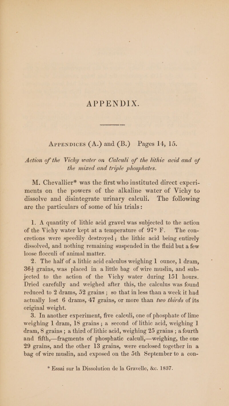 APPENDIX. Appenpices (A.) and (B.) Pages 14, 15. Action of the Vichy water on Calculi of the lithie acid and of the mixed and triple phosphates. M. Chevallier* was the first who instituted direct experi- ments on the powers of the alkaline water of Vichy to dissolve and disintegrate urinary calculi. The following are the particulars of some of his trials: 1. A quantity of lithic acid gravel was subjected to the action of the Vichy water kept at a temperature of 97° F. The con- cretions were speedily destroyed; the lithic acid being entirely dissolved, and nothing remaining suspended in the fluid but a few loose flocculi of animal matter. 2. The half of a lithic acid calculus weighing 1 ounce, 1 dram, 36% grains, was placed in a little bag of wire muslin, and sub- jected to the action of the Vichy water during 151 hours. Dried carefully and weighed after this, the calculus was found reduced to 2 drams, 52 grains ; so that in less than a week it had actually lost 6 drams, 47 grains, or more than ¢wo thirds of its original weight. 3. In another experiment, five calculi, one of phosphate of lime weighing 1 dram, 18 grains; a second of lithic acid, weighing 1 dram, 8 grains ; a third of lithic acid, weighing 25 grains ; a fourth and fifth,—fragments of phosphatic calculi,—weighing, the one 29 grains, and the other 13 grains, were enclosed together in a bag of wire muslin, and exposed on the 5th September to a con- * Essai sur la Dissolution de la Gravelle, &amp;c. 1837.