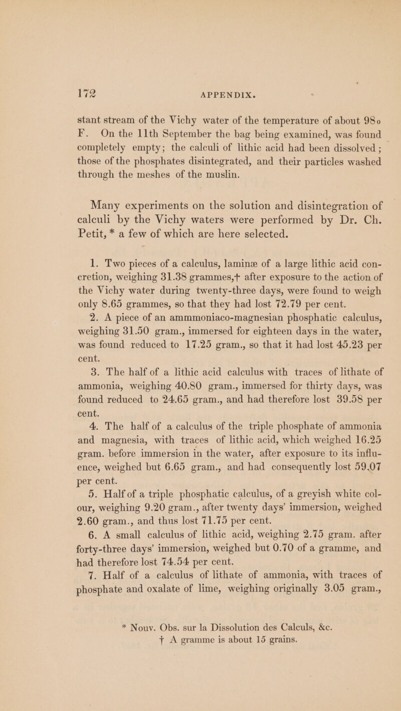 stant stream of the Vichy water of the temperature of about 980 F. On the 11th September the bag being examined, was found completely empty; the calculi of lithic acid had been dissolved ; — those of the phosphates disintegrated, and their particles washed through the meshes of the muslin. Many experiments on the solution and disintegration of calculi by the Vichy waters were performed by Dr. Ch. Petit, * a few of which are here selected. 1. Two pieces of a calculus, lamine of a large lithic acid con- cretion, weighing 31.38 grammes,t after exposure to the action of the Vichy water during twenty-three days, were found to weigh only 8.65 grammes, so that they had lost 72.79 per cent. 2. A piece of an ammmoniaco-magnesian phosphatic calculus, weighing 31.50 gram., immersed for eighteen days in the water, was found reduced to 17.25 gram., so that it had lost 45.23 per cent. 3. The half of a lithic acid calculus with traces of lithate of ammonia, weighing 40.80 gram., immersed for thirty days, was found reduced to 24.65 gram., and had therefore lost 39.58 per cent. 4. The half of a calculus of the triple phosphate of ammonia and magnesia, with traces of lithic acid, which weighed 16.25 gram. before immersion in the water, after exposure to its influ- ence, weighed but 6.65 gram., and had consequently lost 59.07 per cent. 5. Half of a triple phosphatic calculus, of a greyish white col- our, weighing 9.20 gram., after twenty days’ immersion, weighed 2.60 gram., and thus lost 71.75 per cent. 6. A small calculus of lithic acid, weighing 2.75 gram. after forty-three days’ immersion, weighed but 0.70 of a gramme, and had therefore lost 74.54 per cent. 7. Half of a calculus of lithate of ammonia, with traces of phosphate and oxalate of lime, weighing originally 3.05 gram., * Nouv. Obs. sur la Dissolution des Calculs, &amp;c. + A gramme is about 15 grains.