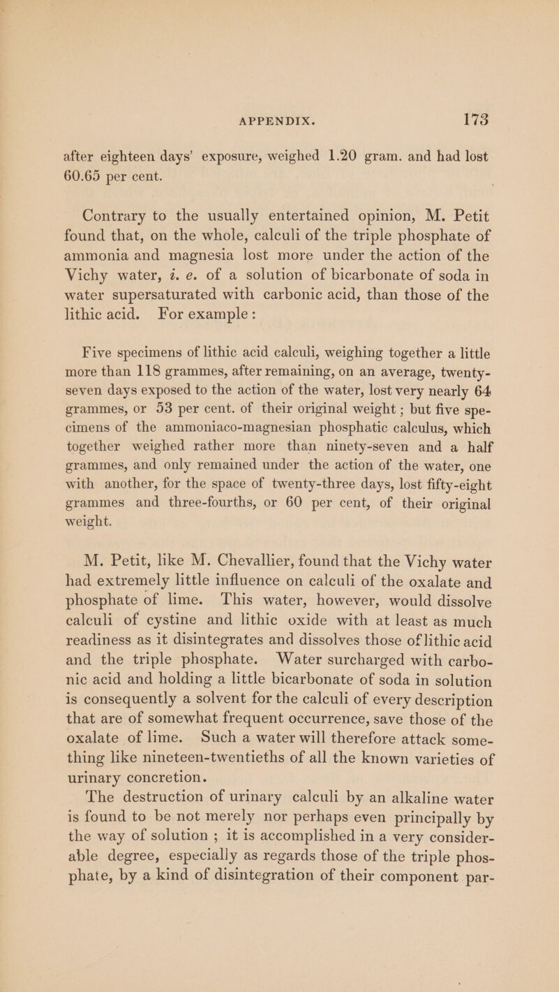after eighteen days’ exposure, weighed 1.20 gram. and had lost 60.65 per cent. Contrary to the usually entertained opinion, M. Petit found that, on the whole, calculi of the triple phosphate of ammonia and magnesia lost more under the action of the Vichy water, 7. e. of a solution of bicarbonate of soda in water supersaturated with carbonic acid, than those of the lithic acid. For example: Five specimens of lithic acid calculi, weighing together a little more than 118 grammes, after remaining, on an average, twenty- seven days exposed to the action of the water, lost very nearly 64 grammes, or 53 per cent. of their original weight ; but five spe- cimens of the ammoniaco-magnesian phosphatic calculus, which together weighed rather more than ninety-seven and a half grammes, and only remained under the action of the water, one with another, for the space of twenty-three days, lost fifty-eight grammes and three-fourths, or 60 per cent, of their original weight. M. Petit, like M. Chevallier, found that the Vichy water had extremely little influence on calculi of the oxalate and phosphate of lime. This water, however, would dissolve calculi of cystine and lithic oxide with at least as much readiness as it disintegrates and dissolves those of lithic acid and the triple phosphate. Water surcharged with carbo- nic acid and holding a little bicarbonate of soda in solution is consequently a solvent for the calculi of every description that are of somewhat frequent occurrence, save those of the oxalate of lime. Such a water will therefore attack some- thing like nineteen-twentieths of all the known varieties of urinary concretion. The destruction of urinary calculi by an alkaline water is found to be not merely nor perhaps even principally by the way of solution ; it is accomplished in a very consider- able degree, especially as regards those of the triple phos- phate, by a kind of disintegration of their component par-