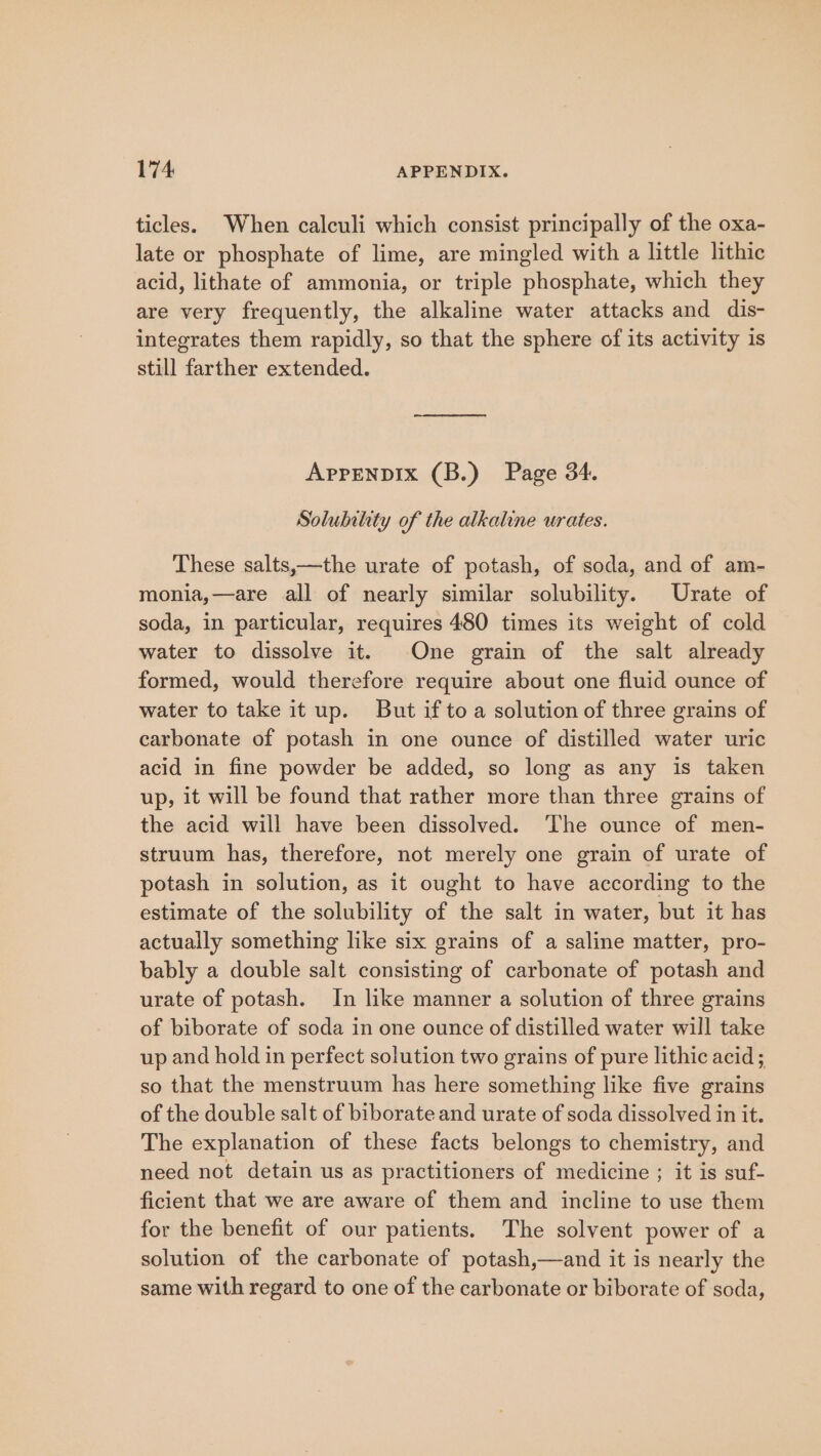 ticles. When calculi which consist principally of the oxa- late or phosphate of lime, are mingled with a little lithic acid, lithate of ammonia, or triple phosphate, which they are very frequently, the alkaline water attacks and dis- integrates them rapidly, so that the sphere of its activity is still farther extended. APPENDIX (B.) Page 34. Solubility of the alkaline urates. These salts,—the urate of potash, of soda, and of am- monia,—are all of nearly similar solubility. Urate of soda, in particular, requires 480 times its weight of cold water to dissolve it. One grain of the salt already formed, would therefore require about one fluid ounce of water to take it up. But if to a solution of three grains of carbonate of potash in one ounce of distilled water uric acid in fine powder be added, so long as any is taken up, it will be found that rather more than three grains of the acid will have been dissolved. The ounce of men- struum has, therefore, not merely one grain of urate of potash in solution, as it ought to have according to the estimate of the solubility of the salt in water, but it has actually something like six grains of a saline matter, pro- bably a double salt consisting of carbonate of potash and urate of potash. In like manner a solution of three grains of biborate of soda in one ounce of distilled water will take up and hold in perfect solution two grains of pure lithic acid; so that the menstruum has here something like five grains of the double salt of biborate and urate of soda dissolved in it. The explanation of these facts belongs to chemistry, and need not detain us as practitioners of medicine ; it is suf- ficient that we are aware of them and incline to use them for the benefit of our patients. The solvent power of a solution of the carbonate of potash,—and it is nearly the same with regard to one of the carbonate or biborate of soda,