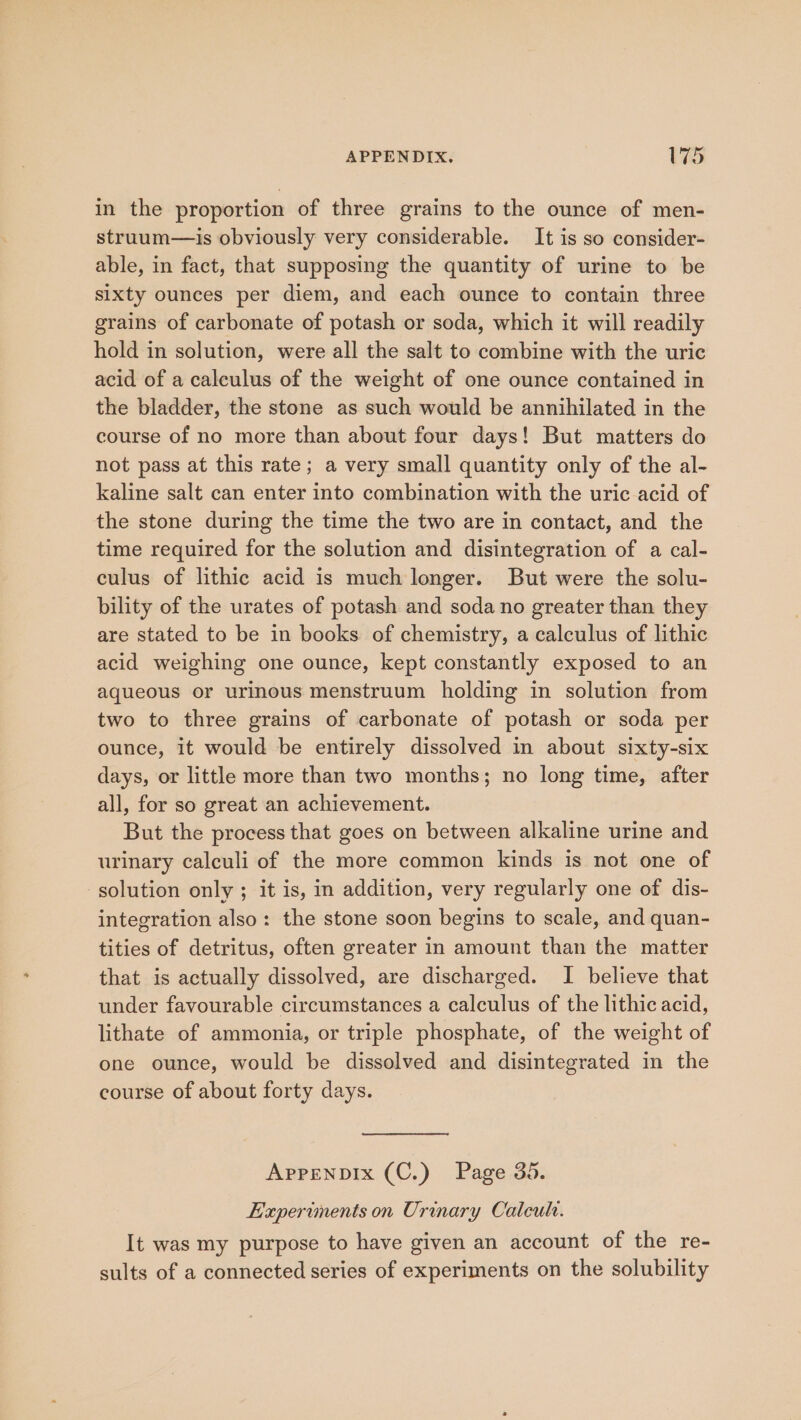 in the proportion of three grains to the ounce of men- struum—is obviously very considerable. It is so consider- able, in fact, that supposing the quantity of urine to be sixty ounces per diem, and each ounce to contain three grains of carbonate of potash or soda, which it will readily hold in solution, were all the salt to combine with the uric acid of a calculus of the weight of one ounce contained in the bladder, the stone as such would be annihilated in the course of no more than about four days! But matters do not pass at this rate; a very small quantity only of the al- kaline salt can enter into combination with the uric acid of the stone during the time the two are in contact, and the time required for the solution and disintegration of a cal- culus of lithic acid is much longer. But were the solu- bility of the urates of potash and soda no greater than they are stated to be in books of chemistry, a calculus of lithic acid weighing one ounce, kept constantly exposed to an aqueous or urinous menstruum holding in solution from two to three grains of carbonate of potash or soda per ounce, it would be entirely dissolved in about sixty-six days, or little more than two months; no long time, after all, for so great an achievement. But the process that goes on between alkaline urine and urinary calculi of the more common kinds is not one of solution only ; it is, in addition, very regularly one of dis- integration also: the stone soon begins to scale, and quan- tities of detritus, often greater in amount than the matter that is actually dissolved, are discharged. I believe that under favourable circumstances a calculus of the lithic acid, lithate of ammonia, or triple phosphate, of the weight of one ounce, would be dissolved and disintegrated in the course of about forty days. APpPENDIx (C.) Page 35. Experiments on Urinary Calcula. It was my purpose to have given an account of the re- sults of a connected series of experiments on the solubility