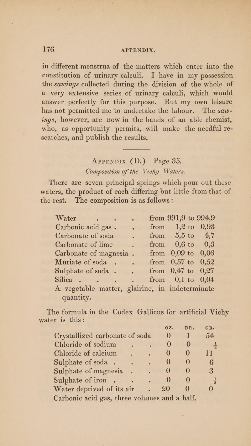 in different menstrua of the matters which enter into the constitution of urinary calculi. I have in my possession the sawings collected during the division of the whole of a very extensive series of urinary calculi, which would answer perfectly for this purpose. But my own leisure has not permitted me to undertake the labour. The saw- ings, however, are now in the hands of an able chemist, who, as opportunity permits, will make the needful re- searches, and publish the results. Appenpbix (D.) Page 35. Composition of the Vichy Waters. There are seven principal springs which pour out these waters, the product of each differing but little from that of the rest. The composition is as follows: Water : q ‘ from 991,9 to 994,9 Carbonic acid gas . ‘ from 1,2 to 0,93 Carbonate of soda : from= 5,5 tos; 14,7 Carbonate of lime ; from’-.0,6:40,.;0;3 Carbonate of magnesia . from 0,09 to 0,06 Muriate of soda . : from 0,57 to 0,52 Sulphate of soda . ; from 0,47 to 0,27 Silica . . , : from 0,1 to 0,04 A vegetable matter, glairine, in indeterminate quantity. The formula in the Codex Gallicus for artificial Vichy | water is this: GR. Crystallized carbonate of soda 54 Chloride of sodium Chloride of calcium Sulphate of soda Sulphate of magnesia Sulphate of iron : ‘ Water deprived of its air . 20 Carbonic acid gas, three volumes and a half. S Gece cs€