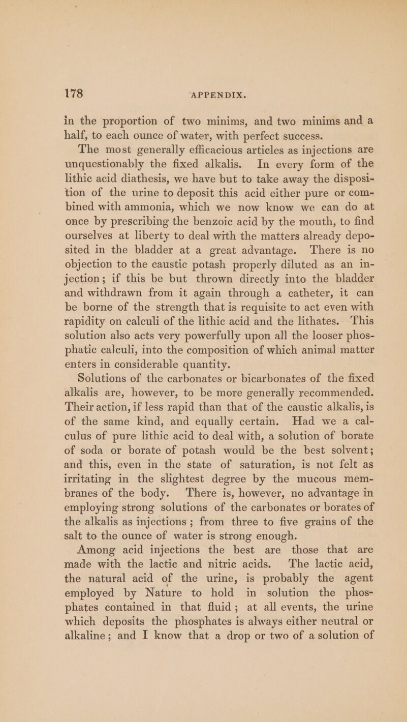 in the proportion of two minims, and two minims and a half, to each ounce of water, with perfect success. The most generally efficacious articles as injections are unquestionably the fixed alkalis. In every form of the lithic acid diathesis, we have but to take away the disposi- tion of the urine to deposit this acid either pure or com- bined with ammonia, which we now know we can do at once by prescribing the benzoic acid by the mouth, to find ourselves at liberty to deal with the matters already depo- sited in the bladder at a great advantage. There is no objection to the caustic potash properly diluted as an in- jection; if this be but thrown directly into the bladder and withdrawn from it again through a catheter, it can be borne of the strength that is requisite to act even with rapidity on calculi of the lithic acid and the lithates. ‘This solution also acts very powerfully upon all the looser phos- phatic calculi, into the composition of which animal matter enters in considerable quantity. Solutions of the carbonates or bicarbonates of the fixed alkalis are, however, to be more generally recommended. Their action, if less rapid than that of the caustic alkalis, is of the same kind, and equally certain. Had we a cal- culus of pure lithic acid to deal with, a solution of borate of soda or borate of potash would be the best solvent; and this, even in the state of saturation, is not felt as irritating in the slightest degree by the mucous mem- branes of the body. There is, however, no advantage in employing strong solutions of the carbonates or borates of the alkalis as injections ; from three to five grains of the salt to the ounce of water is strong enough. Among acid injections the best are those that are made with the lactic and nitric acids. The lactic acid, the natural acid of the urine, is probably the agent employed by Nature to hold in solution the phos- phates contained in that fluid; at all events, the urine which deposits the phosphates is always either neutral or alkaline; and I know that a drop or two of a solution of