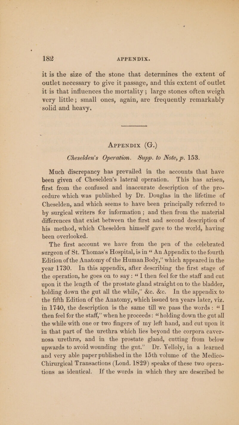 it is the size of the stone that determines the extent of outlet necessary to give it passage, and this extent of outlet itis that influences the mortality; large stones often weigh very little; small ones, again, are frequently remarkably ‘solid and heavy. APPENDIX (G.) Cheselden’s Operation. Supp. to Note, p. 153. Much discrepancy has prevailed in the accounts that have been given of Cheselden’s lateral operation. This has arisen, first from the confused and inaccurate description of the pro- cedure which was published by Dr. Donglas in the lifetime of Cheselden, and which seems to have been principally referred to by surgical writers for information ; and then from the material differences that exist between the first and second description of his method, which Cheselden himself gave to the world, having been overlooked. The first account we have from the pen of the celebrated surgeon of St. Thomas’s Hospital, is in “ An Appendix to the fourth Edition of the Anatomy of the Human Body,” which appeared in the year 1730. In this appendix, after describing the first stage of the operation, he goes on to say: “I then feel for the staff and cut upon it the length of the prostate gland straight on to the bladder, holding down the gut all the while,” &amp;c. &amp;c. In the appendix to the fifth Edition of the Anatomy, which issued ten years later, viz. in 1740, the description is the same till we pass the words: “I then feel for the staff,” when he proceeds: “ holding down the gut all the while with one or two fingers of my left hand, and cut upon it in that part of the urethra which lies beyond the corpora caver- nosa urethre, and in the prostate gland, cutting from below upwards to avoid wounding the gut.” Dr. Yelloly, in a learned and very able paper published in the 15th volume of the Medico- Chirurgical Transactions (Lond. 1829) speaks of these two opera- tions as identical. Ifthe words in which they are described be