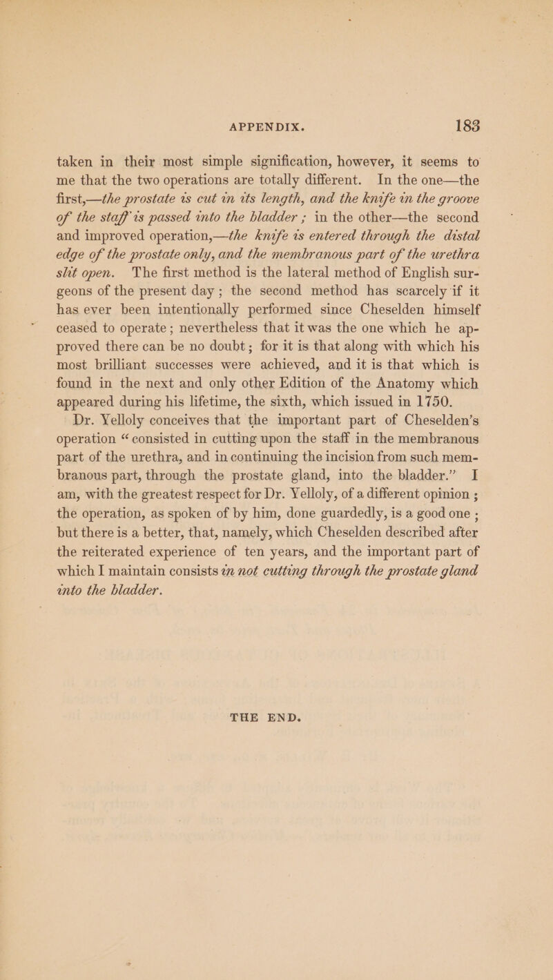taken in their most simple signification, however, it seems to me that the two operations are totally different. In the one—the first,—the prostate is cut in wts length, and the knife in the groove of the staff rs passed into the bladder ; in the other—the second and improved operation,—the knife ws entered through the distal edge of the prostate only, and the membranous part of the urethra slit open. The first method is the lateral method of English sur- geons of the present day ; the second method has scarcely if it has ever been intentionally performed since Cheselden himself ceased to operate ; nevertheless that it was the one which he ap- proved there can be no doubt; for it is that along with which his most brilliant successes were achieved, and it is that which is found in the next and only other Edition of the Anatomy which appeared during his lifetime, the sixth, which issued in 1750. Dr. Yelloly conceives that the important part of Cheselden’s operation “consisted in cutting upon the staff in the membranous part of the urethra, and in continuing the incision from such mem- branous part, through the prostate gland, into the bladder.” I am, with the greatest respect for Dr. Yelloly, of a different opinion ; the operation, as spoken of by him, done guardedly, is a good one ; but there is a better, that, namely, which Cheselden described after the reiterated experience of ten years, and the important part of which I maintain consists im not cutting through the prostate gland unto the bladder. THE END.