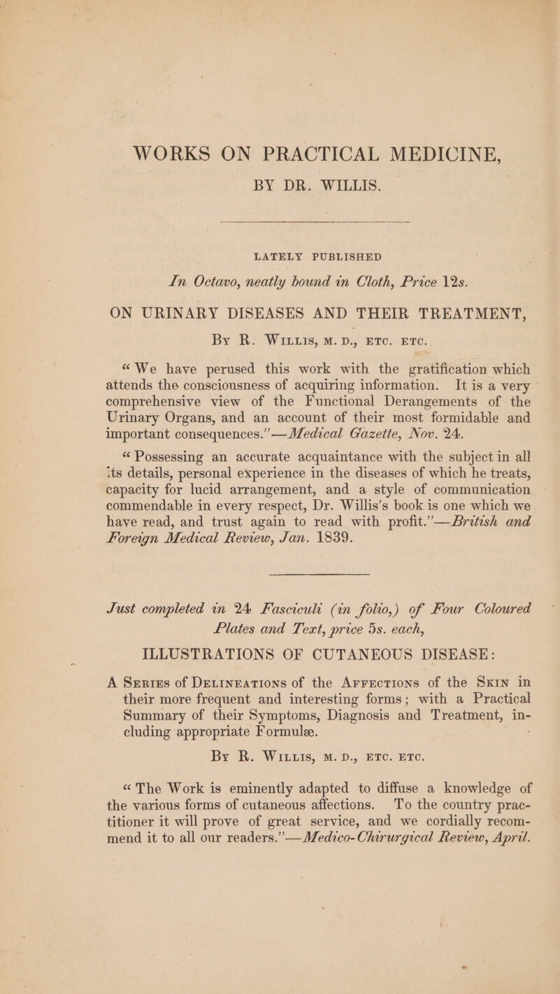 WORKS ON PRACTICAL MEDICINE, BY DR. WILLIS. LATELY PUBLISHED In Octavo, neatly hound in Cloth, Price 12s. ON URINARY DISEASES AND THEIR TREATMENT, By R. WILLIs, M.D., ETC. ETC. “We have perused this work with the gratification which attends the consciousness of acquiring information. It is a very © comprehensive view of the Functional Derangements of the Urinary Organs, and an account of their most formidable and important consequences.” — Medical Gazette, Nov. 24. “ Possessing an accurate acquaintance with the subject in all its details, personal experience in the diseases of which he treats, capacity for lucid arrangement, and a style of communication commendable in every respect, Dr. Willis’s book is one which we have read, and trust again to read with profit.’—British and Foreign Medical Review, Jan. 1839. Just completed in 24 Fasciculi (in folio,) of Four Coloured Plates and Text, price 5s. each, ILLUSTRATIONS OF CUTANEOUS DISEASE: A Series of Detineations of the Arrections of the Sxrn in their more frequent and interesting forms; with a Practical Summary of their Symptoms, Diagnosis and Treatment, in- cluding appropriate Formulee. By R. Wiis; M.D. EPC: ETC. «The Work is eminently adapted to diffuse a knowledge of the various forms of cutaneous affections. To the country prac- titioner it will prove of great service, and we cordially recom- mend it to all our readers.”— Wedvco-Chirurgical Review, April.