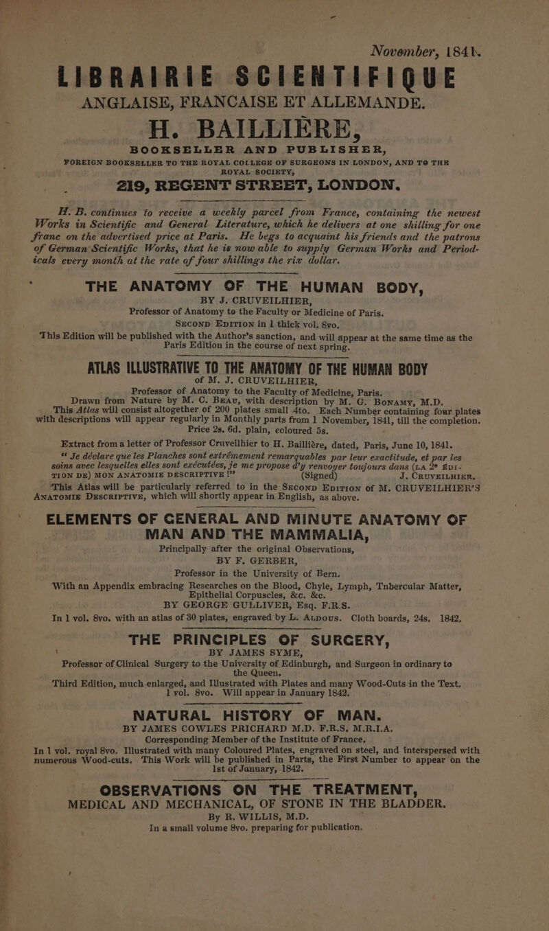 November, 1841. LIBRAIRIE SCIENTIFIQUE ANGLAISE, FRANCAISE ET ALLEMANDE. Bert H. BAILLIERE, BOOKSELLER AND PUBLISHER, FOREIGN BOOKSELLER TO THE ROYAL COLLEGE OF SURGEONS IN LONDON, AND TO THE ROYAL SOCIETY, 219, REGENT STREET, LONDON. H. B. continues to receive a weekly parcel from France, containing the newest Works in Scientific and General Literature, which he delivers at one shilling for one JSranc on the advertised price at Paris. He begs to acquaint his friends and the patrons of German Scientific Works, that he is now able to supply German Works and Period- cals every month at the rate of four shillings the rix dollar. P THE ANATOMY OF THE HUMAN BODY, BY J. CRUVEILHIER, Professor of Anatomy to the Faculty or Medicine of Paris. SEconpD EpITION in 1 thick vol. 8vo. This Edition will be published with the Author’s sanction, and will appear at the same time as the Paris Edition in the course of next spring. aE A ee Pee ATLAS ILLUSTRATIVE TO THE ANATOMY OF THE HUMAN BODY of M. J. CRUVEILHIER, Professor of Anatomy to the Faculty of Medicine, Paris. Drawn from Nature by M. C. Breau, with description by M. G. Bonamy, M.D. This At/as will consist altogether of 200 plates small 4to._ Each Number containing four plates with descriptions will appear regularly in Monthly parts from 1 November, 184l, till the completion. Price 2s, 6d. plain, coloured 5s. : Extract froma letter of Professor Cruveilhier to H. Bailliare, dated, Paris, June 10, 1841. “ Je déclare que les Planches sont extrémement remarquables par leur exactitude, et par les soins avec lesquelles elles sont exécutées, je me propose d’y renvoyer toujours dans (LA 2° £p1- TION DE) MON ANATOMIE DESCRIPTIVE !” (Signed) J. CRUVEILHIER. ‘This Atlas will be particularly referred to in the Seconp Epitrion of M. CRUVEILHIER’S Anatomise Descriptive, which will shortly appear in English, as above. - ELEMENTS OF CENERAL AND MINUTE ANATOMY OF MAN AND THE MAMMALIA, Principally after the original Observations, BY F. GERBER, Professor in the University of Bern. With an Appendix embracing Researches on the Blood, Chyle, Lymph, Tnbercular Matter, Epithelial Corpuscles, &amp;c. &amp;c. BY GEORGE GULLIVER, Esq. F.R.S. In ] vol. 8vo. with an atlas of 30 plates, engraved by L. Aupous. Cloth boards, 24s, 1842. THE PRINCIPLES OF SURCERY, \ BY JAMES SYME, Professor of Clinical Surgery to the University of Edinburgh, and Surgeon in ordinary to the Queen. Third Edition, much enlarged, and Illustrated with Plates and many Wood-Cuts in the Text. lvol. 8vo. Will appear in January 1842. NATURAL HISTORY OF MAN. BY JAMES COWLES PRICHARD M.D. F.R.S. M.R.LA. Corresponding Member of the Institute of France, In 1 vol. royal 8vo. Illustrated with many Coloured Plates, engraved on steel, and interspersed with numerous Wood-cuts. This Work will be published in Parts, the First Number to appear on the Ist of January, 1842. OBSERVATIONS ON THE TREATMENT, ; MEDICAL AND MECHANICAL, OF STONE IN THE BLADDER. it By R. WILLIS, M.D. In a small volume 8vo. preparing for publication,