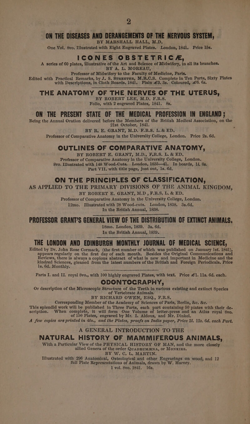 ON THE DISEASES AND DERANGEMENTS OF THE NERVOUS SYSTEM, BY MARSHALL HALL, M.D. One Vol. 8vo. Illustrated with Eight Engraved Plates. London, 1841. Price lds. ICONES OBSTETRICA, A series of 60 plates, illustrative of the Art and Science of Midwifery, in all its branches. BY A. L. MOREAU, Professor of Midwifery to the Faculty of Medicine, Paris. Edited with Practical Remarks, by J. S. SrreeTER, M.R.C.S. Complete in Ten Parts, Sixty Plates with Descriptions, in Cloth Boards. 1841. Plain £3. 3s. Coloured, £6. 6s. THE ANATOMY OF THE NERVES OF THE UTERUS, BY ROBERT LEE, M.D. F.R.S. Folio, with 2 engraved Plates, 1841. 8s. -ON THE PRESENT STATE OF THE MEDICAL PROFESSION IN ENGLAND ; Being the Annual Oration delivered before the Members of the British Medical Association, on the 21st October, 1841. ‘ BY R. E. GRANT, M.D. F.R.S. L.&amp; ED. : Professor of Comparative Anatomy in the University College, London. Price 2s. 6d. OUTLINES OF COMPARATIVE ANATOMY, BY ROBERT E. GRANT, M.D., F.R.S. L. &amp; ED. Professor of Comparative Anatomy in the University College, London. 8vo. Illustrated with 148 Wood-Cuts. London, 1835—41l. In boards, lJ. 8s. Part VII. with title page, just out, ls. 6d. 4 ON THE PRINCIPLES OF CLASSIFICATION, AS APPLIED TO THE PRIMARY DIVISIONS OF THE ANIMAL KINGDOM, BY ROBERT E. GRANT, M.D, F.R.S, L. &amp; ED. Professor of Comparative Anatomy in the University Coliege, London. 12mo. Illustrated with 28 Wood-cuts. London, 1838. 3s.6d. In the British Annual, 1838. PROFESSOR GRANT’S GENERAL VIEW OF THE DISTRIBUTION OF EXTINCT ANIMALS. 18mo. London, 1839. 3s. 6d. In the British Annual, 1839. THE LONDON AND EDINBURGH MONTHLY JOURNAL OF MEDICAL SCIENCE, Edited by Dr. John Rose Cormack, (the first number of which was published on January Ist. 1841), appears regularly on the first day of each month. Besides the Original Communications and Reviews, there is always a copious abstract of what is new and important in Medicine and the kindred Sciences, gleaned from the latest numbers of the British and Foreign Periodicals. Price 1s. 6d. Monthly. Parts I. and II. royal 8vo., with 100 highly engraved Plates, with text. Price €1. lls. 6d. each. ODONTOGRAPHY, Or description of the Microscopic Structure of the Teeth in various existing and extinct Species of Vertebrate Animals. BY RICHARD OWEN, ESQ., F.R.S. Corresponding Member of the Academy of Sciences of Paris, Berlin, &amp;c. &amp;c. This splendid work will be published in Three Parts, each part containing 50 plates with their de- scription. When complete, it will form One Volume of letter-press and an Atlas royal 8vo. of 150 Plates, engraved by Mr. L. Aldous, and Mr. Dinkel. A few copies are printed in 4to., and the Plates, proofs on India paper, Price 21. 12s. 6d. each Part, A GENERAL INTRODUCTION TO THE NATURAL HISTORY OF MAMMIFEROUS ANIMALS, With a Particular View of the PHYSICAL HISTORY OF MAN, and the more closely allied Genera of the order QUADRUMZNA, or MONKIES. BY W. C. t. MARTIN. Illustrated with 296 Anatomical, Osteological and other Engravings on wood, and 12 full Plate Representations of Animals, drawn by W. Harvey. 1 vol. 8vo, 1841. 16s.