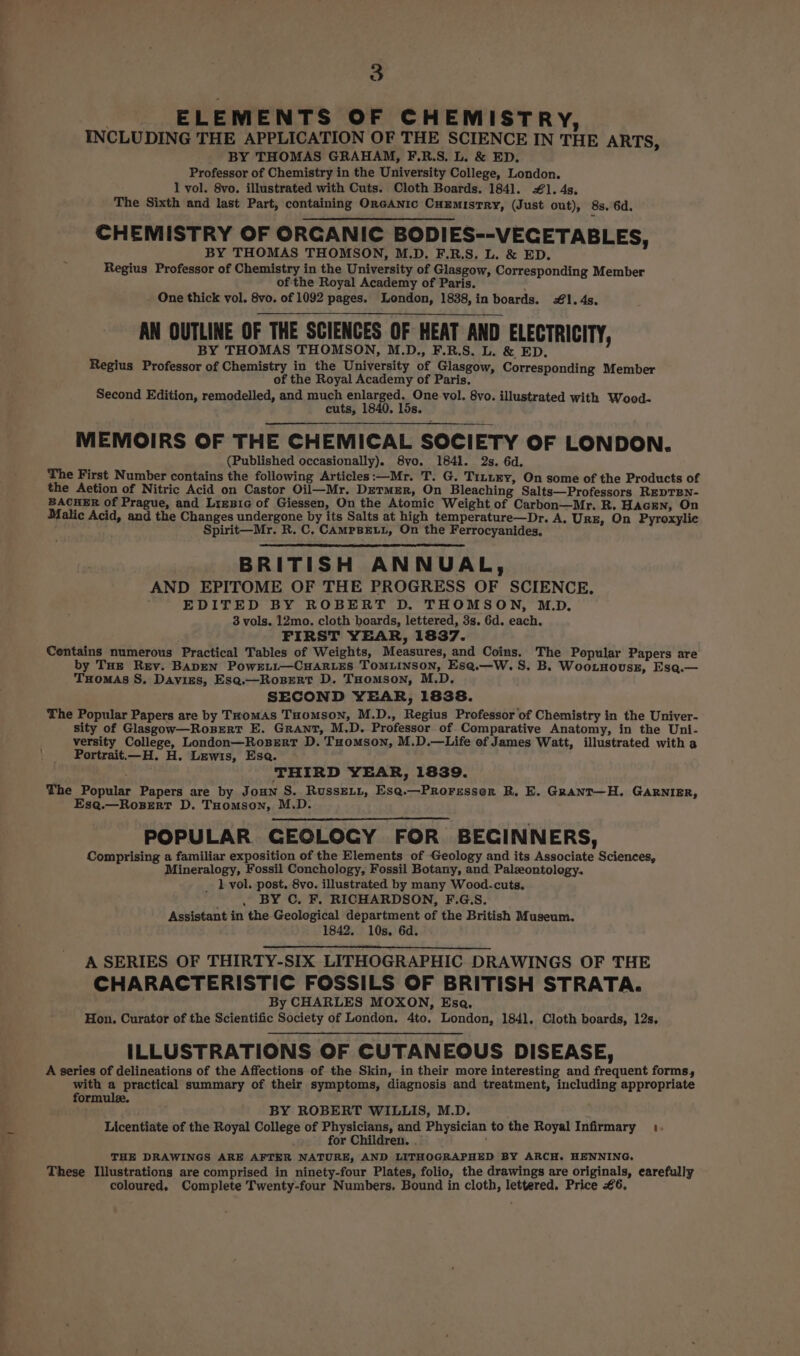 | ELEMENTS OF CHEMISTRY, INCLUDING THE APPLICATION OF THE SCIENCE IN THE ARTS, BY THOMAS GRAHAM, F.R.S. L. &amp; ED. Professor of Chemistry in the University College, London. 1 vol. 8vo. illustrated with Cuts. Cloth Boards. 184]. 1. 4s. The Sixth and last Part, containing OreGANic CuEmistTRY, (Just out), 8s. 6d. CHEMISTRY OF ORGANIC BODIES--VECETABLES, BY THOMAS THOMSON, M.D. F.R.S, L. &amp; ED. Regius Professor of Chemistry in the University of Glasgow, Corresponding Member ofthe Royal Academy of Paris. . One thick vol. 8vo. of 1092 pages. London, 1838,in boards. #1. 4s. AN OUTLINE OF THE SCIENCES OF HEAT AND ELECTRICITY, BY THOMAS THOMSON, M.D., F.R.S. L. &amp; ED. Regius Professor of Chemistry in the University of Glasgow, Corresponding Member of the Royal Academy of Paris. Second Edition, remodelled, and much enlarged. One vol. 8vo. illustrated with Wood- cuts, 1840. 15s. MEMOIRS OF THE CHEMICAL SOCIETY OF LONDON. (Published occasionally). 8vo. 1841. 2s. 6d. The First Number contains the following Articles:—Mr. T. G. Tinney, On some of the Products of the Aetion of Nitric Acid on Castor Oil—Mr. DermEr, On Bleaching Salts—Professors REDTEN- BACHER of Prague, and LigBie of Giessen, On the Atomic Weight of Carbon—Mr. R. HAGEN, On Malic Acid, and the Changes undergone by its Salts at high temperature—Dr. A, Ure, On Pyroxylic f Spirit—Mr. R. C, CAMPBELL, On the Ferrocyanides, BRITISH ANNUAL, AND EPITOME OF THE PROGRESS OF SCIENCE, ; EDITED BY ROBERT D. THOMSON, M.D. 3 vols. 12mo. cloth boards, lettered, 3s. 6d. each. FIRST YEAR, 1837. Centains numerous Practical Tables of Weights, Measures, and Coins. The Popular Papers are by THE Rev. BADEN PowELL—CHARLES TOMLINSON, Ese.—W. S. B. Woo.nousz, Esq.— Tuomas S, Davies, Esq.—Rosert D. THomson, M.D. SECOND YEAR, 1838. The Popular Papers are by THomAS THomMsSoN, M.D., Regius Professor of Chemistry in the Univer- sity of Glasgow—Rosert E. Grant, M.D. Professor of Comparative Anatomy, in the Uni- versity College, London—Rosert D. Tuomson, M.D.—Life of James Watt, illustrated with a ' Portrait—_H. H. Lewis, Esa. : THIRD YEAR, 1839. The Popular Papers are by JoHN S. RussELL, Esq.—Proressor RB. E. Grant—H. GARNIER, Esa.—RosertT D. THomson, M.D. POPULAR GEOLOGY FOR BEGINNERS, Comprising a familiar exposition of the Elements of Geology and its Associate Sciences, Mineralogy, Fossil Conchology, Fossil Botany, and Palzontology. _ lL vol. post. 8vo. illustrated by many Wood.cuts. , BY C, F, RICHARDSON, F.G.S. Assistant in the Geological department of the British Museum. 1842. 10s. 6d. . A SERIES OF THIRTY-SIX LITHOGRAPHIC DRAWINGS OF THE CHARACTERISTIC FOSSILS OF BRITISH STRATA. By CHARLES MOXON, Esa, Hon. Curator of the Scientific Society of London, 4to, London, 1841. Cloth boards, 12s, ILLUSTRATIONS OF CUTANEOUS DISEASE, A series of delineations of the Affections of the Skin, in their more interesting and frequent forms, with a practical summary of their symptoms, diagnosis and treatment, including appropriate formule. BY ROBERT WILLIS, M.D. Licentiate of the Royal College of Physicians, and Physician to the Royal Infirmary .. ; for Children. . : THE DRAWINGS ARE AFTER NATURE, AND LITHOGRAPHED BY ARCH. HENNING. These Illustrations are comprised in ninety-four Plates, folio, the drawings are originals, earefully coloured. Complete Twenty-four Numbers, Bound in cloth, lettered. Price €6,