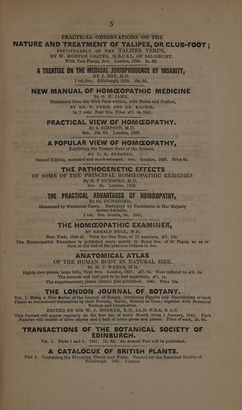 - PRACTICAL OBSERVATIONS ON THE NATURE AND TREATMENT OF TALIPES, OR CLUB-FOOT ; PARTICULARLY OF THE TALIPES VERUS, BY W. MORTON COATES, M.R.C.S.L. OF SALISBURY. With Two Plates, 8vo. London, 1840. 2s. 6d. A TREATISE ON THE MEDICAL JURISPRUDENCE OF INSANITY, BY J. RAY, M.D, Lvol.8vo. Edinburgh, 1839. 10s, 6d. NEW MANUAL OF HOMCOPATHIC MEDICINE By G. H. JAHR. Translated from the third Paris edition, with Notes and Preface, BY DR. P. CURIE AND DR. LAURIE. In 2 vols. Post 8vo. Price €1. 8s. 1841. PRACTICAL VIEW OF HON CGOPATHY. By S. SIMPSON, M.D. 8vo. 10s. 6d. London, 1836. A POPULAR VIEW OF HOMCOPATHY, Exhibiting the Present State of the Science. BY T. R. EVEREST. ; Second Edition, amended and muchenlarged, 8yo. London, 1836. Price 6s. THE PATHOCENETIC EFFECTS OF SOME OF THE PRINCIPAL HOMCZOPATHIC REMEDIES By H. F DUNSORD, M.D. 8vo. 9s, London, 1838. THE PRACTICAL ADVANTAGES OF HOMEOPATHY, y Dr. DUNSFORD. HWlustrated by Numerous Cases. Dedicated by Permission to Her Majesty Queen Adelaide. lvol. 8vo. boards, 8s. 1841. THE HOMCEOPATHIC EXAMINER, BY GERALD HULL, M.D. New York, 1840-4]. Price for One Year, or 12 numbers, #41. 10s. The Homeopathic Examiner is published every month in Royal 8vo. of 52 Pages, so as to form at the end of the year one volume in 8vo. ANATOMICAL ATLAS OF THE HUMAN BODY IN NATURAL SIZE. By M. J. WEBER, M.D. Eighty-four plates, large folio, Text 8vo. London, 1837. #7.7s. Now reduced to £35. 5s. ’ The seventh and last part to be had separately, 1. ls. : The supplementary plates (seven) just published. 1841. Price 10s. THE LONDON JOURNAL OF BOTANY. Vol. I. Being a New Series of the Journal of Botany, containing Figures and Descriptions of such Plants as recommend themselves by their Novelty, Rarity, History or Uses; together with Botanical ; Notices and Information. EDITED BY SIR W. J. HOOKER, K.H, LL.D. F.R.A, &amp; L.S. This Journal will appear regularly on the first day of every Month (from 1 January, 1842), Each Number will consist of three sheets and a half of letter-press and plates. Price of each, 2s. 6d. TRANSACTIONS OF THE BOTANICAL SOCIETY OF EDINBURCH. Vol. I. Parts] and2. 1841. 7s, 6d. Au Annual Part will be published. A CATALOCUE OF BRITISH PLANTS. Part I. Containing the Flowering Plants and Ferns. Printed for the Botanical Society of Edinburgh. 1841. 3 pence.
