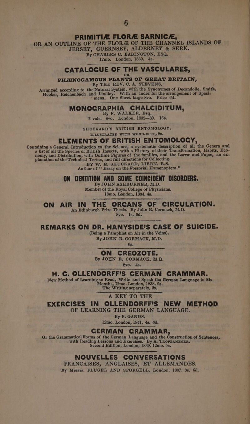 PRIMITIZ. FLORA SARNICA, OR AN OUTLINE OF THE FLOR OF THE CHANNEL ISLANDS OF JERSEY, GUERNSEY, ALDERNEY &amp; SERK. By CHARLES C. BABINGTON, ESQ. 12mo. London, 1839. 4s. CATALOGUE OF THE VASCULARES, PHZAINOGAMOUS PLANTS OF GREAT BRITAIN, By THE REV. C. A. STEVENS.’ Arranged according to the Natural System, with the Synonymes of Decandolle, Smith, Hooker, Reichenbach and Lindley. With an index for the arrangement of Speci- ‘mens. One Sheet large 8vo. Price 6d. MONOCGRAPHIA CHALCIDITUM, By F. WALKER, Esq. 2 vols. 8vo. London, 1838—39. 16s. SHUCKARD’S BRITISH ENTOMOLOGY. ILLUSTRATED WITH WOOD-CUTS, 8s. ELEMENTS OF BRITISH ENTOMOLOCY, Containing a General Introduction to the Science, a systematic description of all the Genera and a list of all the Species of British Insects, with a History of their Transformation, Habits, Eco- nomy, and Distribution, with Outline Figures of the families, and the Larvee and Pup, an ex- planation of the Technical Terms, and full directions for Collecting. BY W. E. SHUCKARD, LIBRN. R.S. Author of ‘‘ Essay on the Fossorial Hymenoptera.” ON DENTITION AND SOME COINCIDENT DISORDERS. a By JOHN ASHBURNER, M.D. Member of the Royal College of Physicians. 18mo. London, 1834. 4s. ON AIR IN THE ORGANS OF CIRCULATION. An Edinburgh Prize Thesis. By John R, Cormack, M.D. 8vo. Is. 6d. REMARKS ON DR. HANYSIDE’S CASE OF SUICIDE. (Being a Pamphlet on Air in the Veins). By JOHN R. CORMACK, M.D. 6s. ON CREOZOTE. By JOHN R. CORMACK, M.D. 8vo. 4s. H. C. OLLENDORFF’S CERMAN GRAMMAR. New Method of Learning to Read, Write and Speak the German Language in Six Months, I2mo. London, 1838. 9s, The Writing separately, 2s. A KEY TO THE EXERCISES IN OLLENDORFF’S NEW METHOD OF LEARNING THE GERMAN LANGUAGE, By P. GANDS. 12mo. London, 1841. 4s. 6d. CERMAN GRAMMAR, Or the Grammatical Forms of the German Language and the Construction of Sentences, with Reading Lessons and Exercises. By A. TROPPANEGER. Second Edition. London, 1839. 12mo. 5s. NOUVELLES CONVERSATIONS FRANCAISES, ANGLAISES, ET ALLEMANDES. By Messrs, FLUGEL AND SPORGELL, London, 1837. 3s. 6d.