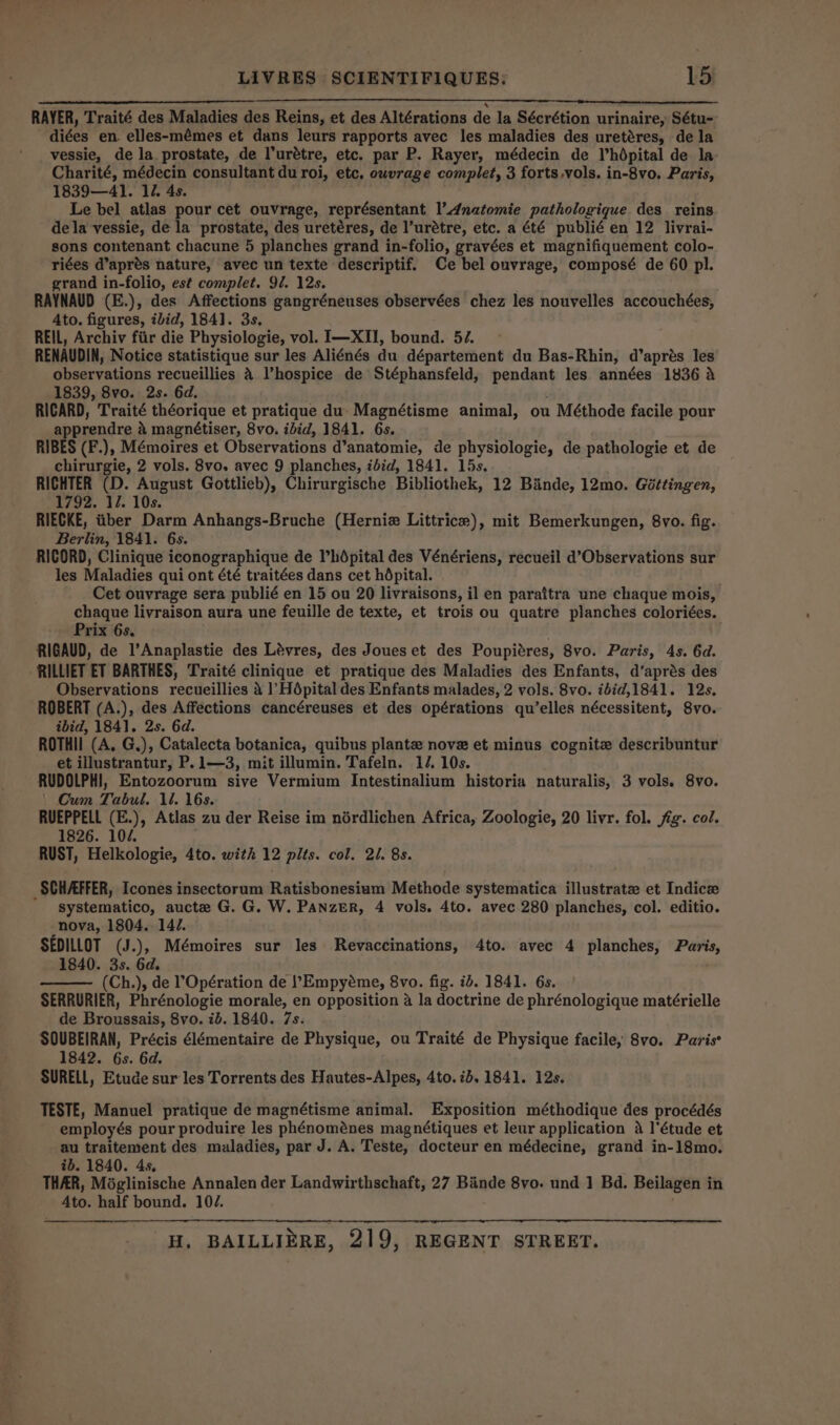 RAYER, Traité des Maladies des Reins, et des Altérations de la Sécrétion urinaire, Sétu- diées en. elles-mémes et dans leurs rapports avec les maladies des uretéres, dela vessie, de la prostate, de Purétre, etc. par P. Rayer, médecin de Vhdpital de la Charité, médecin consultant du roi, etc. ouvrage complet, 3 forts,vols. in-8vo. Paris, 1839—41. 12. 4s. Le bel atlas pour cet ouvrage, représentant I’Anatomie pathologique des reins dela vessie, de la prostate, des uretéres, de l’urétre, etc. a été publié en 12 livrai- sons contenant chacune 5 planches grand in-folio, gravées et magnifiquement colo- riées d’aprés nature, avec un texte descriptif. Ce bel ouvrage, composé de 60 pl. grand in-folio, est complet. 97. 12s. RAYNAUD (E.), des Affections gangréneuses observées chez les nouvelles accouchées, Ato. figures, ibid, 184]. 3s, REIL, Archiv fiir die Physiologie, vol. I—XII, bound. 57. ~ RENAUDIN, Notice statistique sur les Aliénés du département du Bas-Rhin, d’aprés les observations recueillies 4 hospice de Stéphansfeld, bendest les années 1836 a 1839, 8vo. 2s. 6d. RICARD, Traité théorique et pratique du Magnétisme animal, ou Méthode facile pour apprendre a magnétiser, 8vo. ibid, 1841. 6s. RIBES (F.), Mémoires et Observations d’anatomie, de physiologie, de pathologie et de chirurgie, 2 vols. 8vo. avec 9 planches, ibid, 1841. 15s. RICHTER (D. August Gottlieb), Chirurgische Bibliothek, 12 Bande, 12mo. Géttingen, 1792. 12. 10s. RIECKE, tber Darm Anhangs-Bruche (Herniz Littrice), mit Bemerkungen, 8vo. fig. Berlin, 1841. 6s. RICORD, Clinique iconographique de Phdépital des Vénériens, recueil d’Observations sur les Maladies qui ont été traitées dans cet hdpital. Cet ouvrage sera publié en 15 ou 20 livraisons, il en paraitra une chaque mois, chaque livraison aura une feuille de texte, et trois ou quatre planches coloriées. Prix 6s. RIGAUD, de l’Anaplastie des Lévres, des Joues et des Poupiéres, 8vo. Paris, 4s. 6d. RILLIET ET BARTHES, Traité clinique et pratique des Maladies des Enfants, d’aprés des Observations recueillies 4 ]’Hépital des Enfants malades, 2 vols. 8vo. ibid,1841. 12s, ROBERT (A.), des Affections cancéreuses et des opérations qu’elles nécessitent, 8vo. ibid, 1841. 2s. 6d. ROTHII (A, G,), Catalecta botanica, quibus plante nove et minus cognite describuntur et illustrantur, P.1—3, mit illumin. Tafeln. 12. 10s. RUDOLPHI, Entozoorum sive Vermium Intestinalium historia naturalis, 3 vols. 8vo. | Cum Tabul. 1. 16s. RUEPPELL (E.), Atlas zu der Reise im nérdlichen Africa, Zoologie, 20 livr. fol. fig. col. 1826. 104. RUST, Helkologie, 4to. with 12 pits. col. 2/. 8s. _ SCHAFFER, Icones insectorum Ratisbonesium Methode systematica illustrate et Indice systematico, aucte G. G. W. Panzer, 4 vols. 4to. avec 280 planches, col. editio. nova, 1804. 14/. SEDILLOT (J.), Mémoires sur les Revaccinations, 4to. avec 4 planches, Paris, 1840. 3s. 6d. (Ch.), de ’Opération de lEmpyéme, 8vo. fig. ib. 1841. 6s. SERRURIER, Phrénologie morale, en opposition a la doctrine de phrénologique matérielle de Broussais, 8vo. ib. 1840. 7s. SOUBEIRAN, Précis élémentaire de Physique, ou Traité de Physique facile, 8vo. Paris 1842. 6s. 6d. SURELL, Etude sur les Torrents des Hautes-Alpes, 4to. 7b, 1841. 12s. TESTE, Manuel pratique de magnétisme animal. Exposition méthodique des procédés employés pour produire les phénoménes magnétiques et leur application a l'étude et au traitement des maladies, par J. A. Teste, docteur en médecine, grand in-18mo. ib. 1840. 4s, THAR, Méglinische Annalen der Landwirthschaft, 27 Bande 8vo. und 1 Bd. Beilagen i in Ato. half bound. 104.
