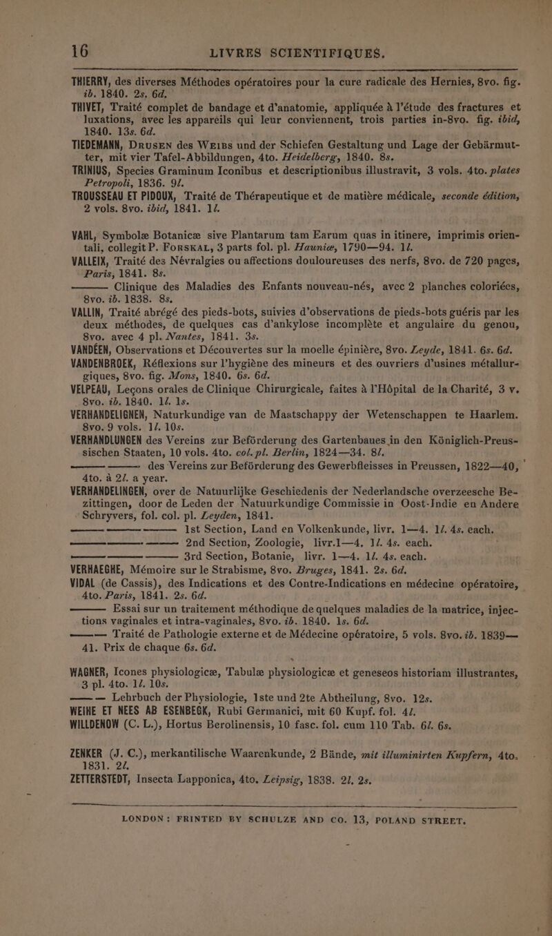 THIERRY, des diverses Méthodes opératoires pour la cure radicale des Hernies, 8vo. fig. ib. 1840. 2s. 6d. THIVET, Traité complet de bandage et d’anatomie, appliquée 4 l’étude des fractures et luxations, avec les appareils qui leur conviennent, trois parties in-8yo. fig. tbid, 1840. 13s. 6d. TIEDEMANN, DrusEN des WE1Bs und der Schiefen Gestaltung und Lage der Gebirmut- ter, mit vier Tafel-Abbildungen, 4to. Heidelberg, 1840. 8s. TRINIUS, Species Graminum Iconibus et descriptionibus illustravit, 3 vols. 4to. plates Petropoli, 1836. 91. TROUSSEAU ET PIDOUX, Traité de Thérapeutique et de matiére médicale, seconde edition, 2 vols. 8vo. ibid, 1841. 12. VAHL, Symbole Botanice sive Plantarum tam Earum quas in itinere, imprimis orien- tali, collegit P. ForsKAL, 3 parts fol. pl. Haunie, 1790—94. 11. VALLEIX, Traité des Névralgies ou affections douloureuses des nerfs, 8vo. de 720 pages, Paris, 1841. 8s. Clinique des Maladies des Enfants nouveau-nés, avec 2 planches coloriées, 8vo. ib. 1838. 8s. VALLIN, Traité abrégé des pieds-bots, suivies d’observations de pieds-bots guéris par les deux méthodes, de quelques cas d’ankylose incompléte et angulaire du genou, 8vo. avec 4 pl. Nantes, 1841. 3s. VANDEEN, Observations et Découvertes sur la moelle épiniare, 8vo. Leyde, 1841. 6s. 6d. VANDENBROEK, Réflexions sur l’hygiéne des mineurs et des ouvriers d’usines métallur- giques, 8vo. fig. Mons, 1840. 6s. 6d. VELPEAU, Legons orales de Clinique Chirurgicale, faites 4 ’Hdépital de la Charité, 3 v. 8vo. 7b. 1840. 12. ls. VERHANDELIGNEN, Naturkundige van de Maatschappy der Wetenschappen te Haarlem. 8vo. 9 vols. 17. 10s. VERHANDLUNGEN des Vereins zur Beférderung des Gartenbaues in den Kéniglich-Preus- sischen Staaten, 10 vols. 4to. col. pl. Berlin, 1824—34. 87. des Vereins zur Beférderung des Gewerbfleisses in Preussen, 1822—40, Ato. a 2/. a year. VERHANDELINGEN, over de Natuurlijke Geschiedenis der Nederlandsche overzeesche Be- zittingen, door de Leden der Natuurkundige Commissie in Oost-Indie en Andere Schryvers, fol. col. pl. Leyden, 1841. Ist Section, Land en Volkenkunde, livr. 1—4. 17. 4s. each. 2nd Section, Zoologie, livr.1—4, ]/. 4s. each. 3rd Section, Botanie, livr. 1—4. 1/. 4s. each. VERHAEGHE, Mémoire sur le Strabisme, 8vo. Bruges, 1841. 2s. 6d. VIDAL (de Cassis), des Indications et des Contre-Indications en médecine opératoire, Ato. Paris, 1841. 2s. 6d. Essai sur un traitement méthodique de quelques maladies de la matrice, injec- tions vaginales et intra-vaginales, 8vo. 7b. 1840. 1s. 6d. —— Traité de Pathologie externe et de Médecine opératoire, 5 vols. 8vo. 7d. 1839-— 41. Prix de chaque 6s. 6d. a Cee ee ee * WAGNER, Icones physiologice, Tabule physiologice et geneseos historiam pete oe 3 pl. 4to. 12. 10s. ——-— Lehrbuch der Physiologie, Iste und 2te Abtheilung, 8vo. 12s. WEIHE ET NEES AB ESENBEGK, Rubi Germanici, mit 60 Kupf. fol. 44. WILLDENOW (C. L.), Hortus Berolinensis, 10 fasc. fol. cum 110 Tab. 6/. 6s. ZENKER (J. C.), merkantilische Waarenkunde, 2 Biinde, mit illuminirten Kupfern, Ato. 1831. 22, ZETTERSTEDT, Insecta Lapponica, 4to, Leipsig, 1838. 21, 2s. Se RR EN lO een SE LONDON: FRINTED BY SCHULZE AND CO. 13, POLAND STREET. a