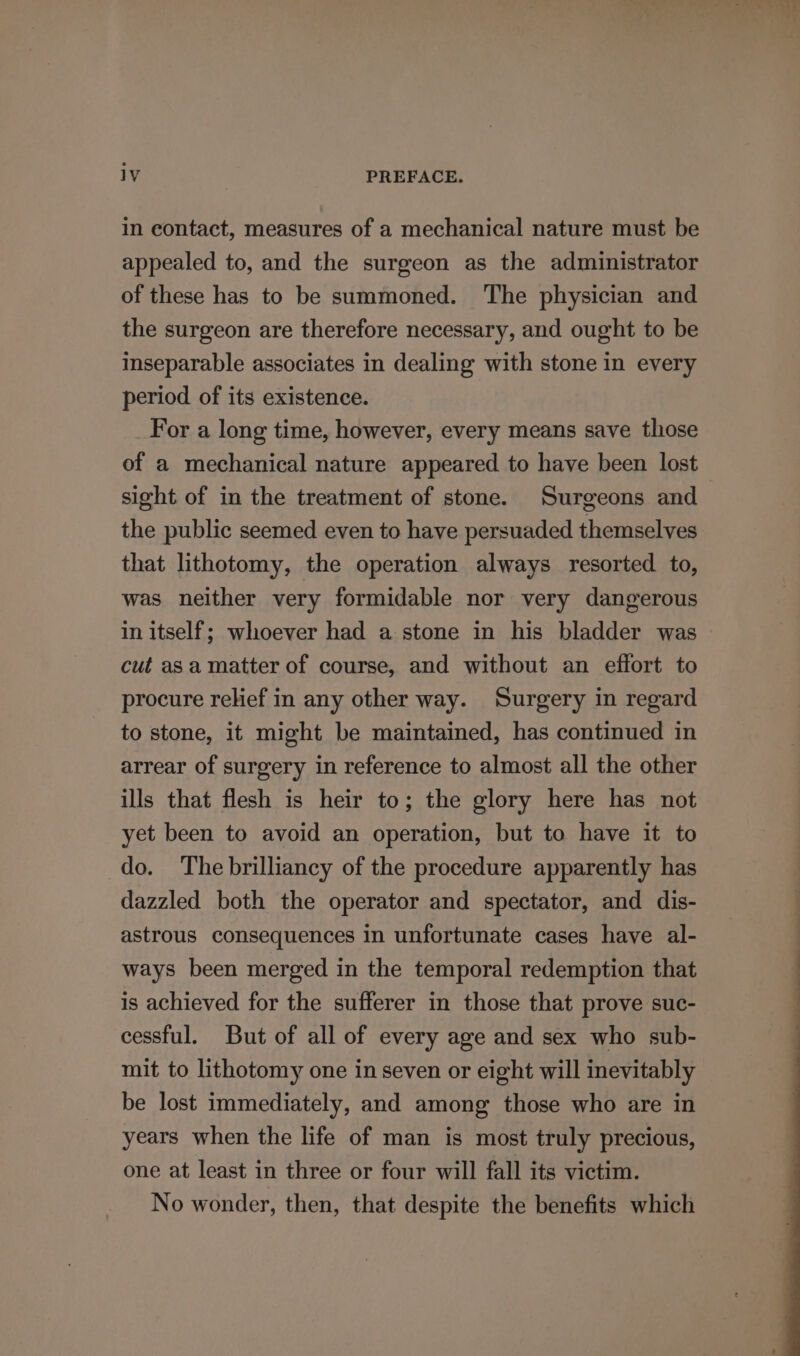 in contact, measures of a mechanical nature must be appealed to, and the surgeon as the administrator of these has to be summoned. The physician and the surgeon are therefore necessary, and ought to be inseparable associates in dealing with stone in every period of its existence. For a long time, however, every means save those of a mechanical nature appeared to have been lost sight of in the treatment of stone. Surgeons and the public seemed even to have persuaded themselves that lithotomy, the operation always resorted to, was neither very formidable nor very dangerous in itself; whoever had a stone in his bladder was cut asa matter of course, and without an effort to procure relief in any other way. Surgery in regard to stone, it might be maintained, has continued in arrear of surgery in reference to almost all the other ills that flesh is heir to; the glory here has not yet been to avoid an operation, but to have it to do. The brilliancy of the procedure apparently has dazzled both the operator and spectator, and dis- astrous consequences in unfortunate cases have al- ways been merged in the temporal redemption that is achieved for the sufferer in those that prove suc- cessful. But of all of every age and sex who sub- mit to lithotomy one in seven or eight will inevitably be lost immediately, and among those who are in years when the life of man is most truly precious, one at least in three or four will fall its victim. No wonder, then, that despite the benefits which
