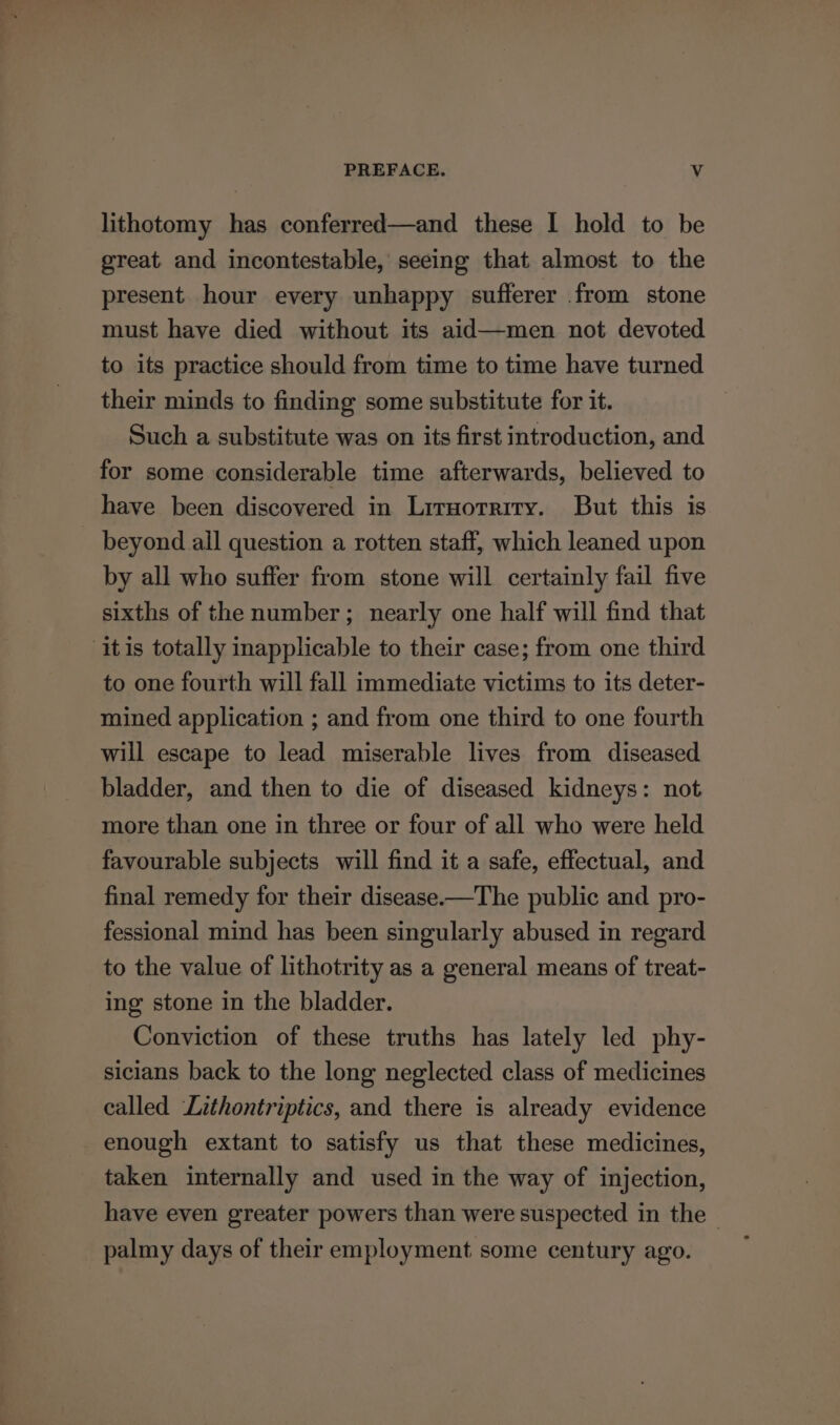 lithotomy has conferred—and these I hold to be great and incontestable, seeing that almost to the present hour every unhappy sufferer from stone must have died without its aid—men not devoted to its practice should from time to time have turned their minds to finding some substitute for it. Such a substitute was on its first introduction, and for some considerable time afterwards, believed to have been discovered in Lrruorrirry. But this is beyond all question a rotten staff, which leaned upon by all who suffer from stone will certainly fail five sixths of the number; nearly one half will find that itis totally inapplicable to their case; from one third to one fourth will fall immediate victims to its deter- mined application ; and from one third to one fourth will escape to lead miserable lives from diseased bladder, and then to die of diseased kidneys: not more than one in three or four of all who were held favourable subjects will find it a safe, effectual, and final remedy for their disease-—The public and pro- fessional mind has been singularly abused in regard to the value of lithotrity as a general means of treat- ing stone in the bladder. Conviction of these truths has lately led phy- sicians back to the long neglected class of medicines ealled Lithontriptics, and there is already evidence enough extant to satisfy us that these medicines, taken internally and used in the way of injection, have even greater powers than were suspected in the - palmy days of their employment some century ago.