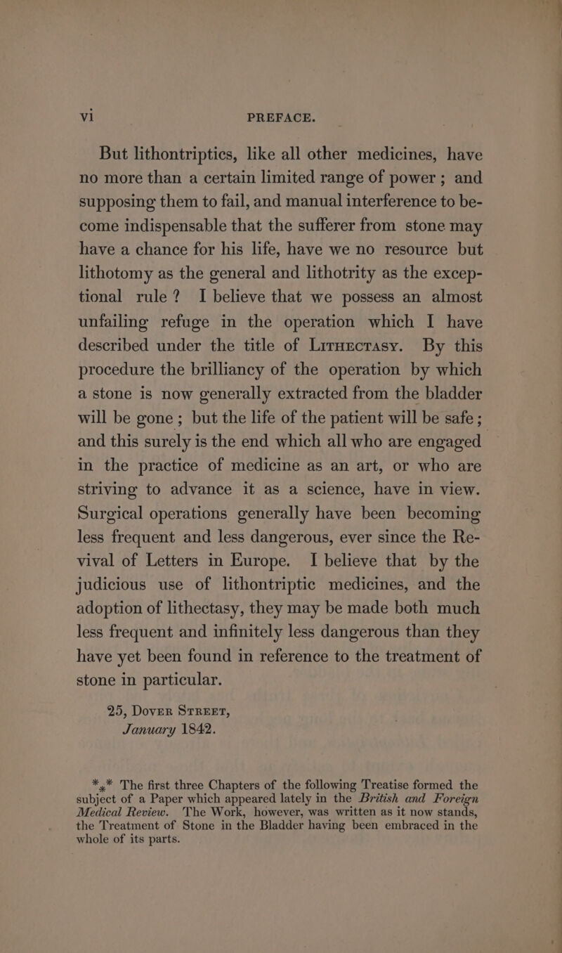 But lithontriptics, like all other medicines, have no more than a certain limited range of power ; and supposing them to fail, and manual interference to be- come indispensable that the sufferer from stone may have a chance for his life, have we no resource but lithotomy as the general and lithotrity as the excep- tional rule? I believe that we possess an almost unfailing refuge in the operation which I have described under the title of Liruectrasy. By this procedure the brilliancy of the operation by which a stone is now generally extracted from the bladder will be gone ; but the life of the patient will be safe ; and this surely is the end which all who are engaged in the practice of medicine as an art, or who are striving to advance it as a science, have in view. Surgical operations generally have been becoming less frequent and less dangerous, ever since the Re- vival of Letters in Europe. I believe that by the judicious use of lithontriptic medicines, and the adoption of lithectasy, they may be made both much less frequent and infinitely less dangerous than they have yet been found in reference to the treatment of stone in particular. 25, Dover STREET, January 1842. *,* The first three Chapters of the following Treatise formed the subject of a Paper which appeared lately in the British and Foreign Medical Review. The Work, however, was written as it now stands, the Treatment of Stone in the Bladder having been embraced in the whole of its parts.