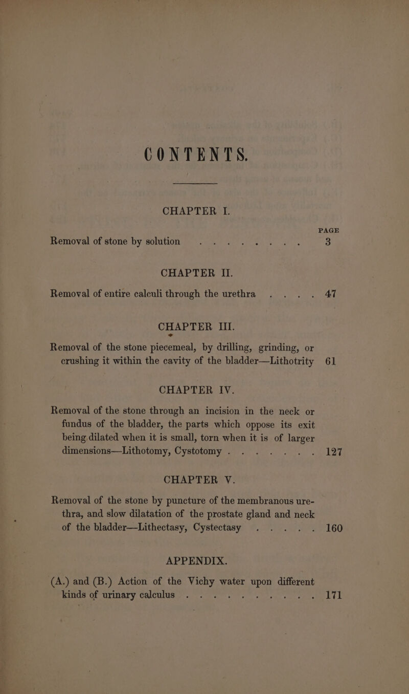 CONTENTS. CHAPTER I. Removal of stone by solution CHAPTER II. Removal of entire calculi through the urethra CHAPTER III. Removal of the stone piecemeal, by drilling, grinding, or crushing it within the cavity of the bladder—Lithotrity CHAPTER IV. Removal of the stone through an incision in the neck or fundus of the bladder, the parts which oppose its exit being dilated when it is small, torn when it is of larger dimensions—Lithotomy, Cystotomy . CHAPTER V. Removal of the stone by puncture of the membranous ure- thra, and slow dilatation of the prostate gland and neck of the bladder—Lithectasy, Cystectasy APPENDIX. (A.) and (B.) Action of the Vichy water upon different kinds of urinary calculus Ala ssh PAGE 47 61 127 160 171