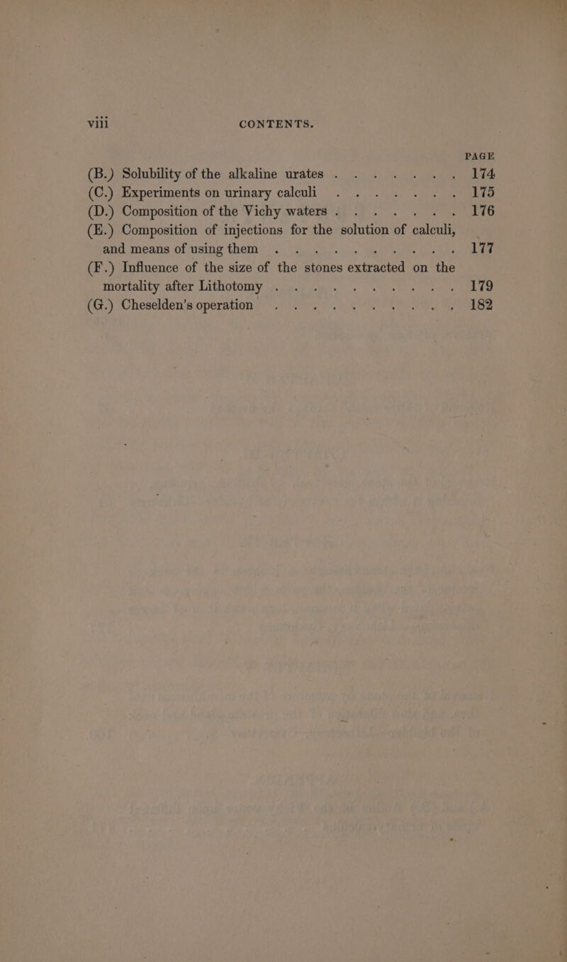 PAGE (B.) Solubility of the alkaline urates . . . . . . . I%4 (C.) Experiments on urinary calculi . . . . . . . LVS (D.) Composition of the Vichy waters. . . 176 (E.) Composition of injections for the solution of culonts and means of using them . . oy ee (F’.) Influence of the size of the ptines REE 6 on the mortality after Lithotomy jAndcd tee) «hs oe eee ion) Cheselden’s'‘operation 222 or Sy OR ae